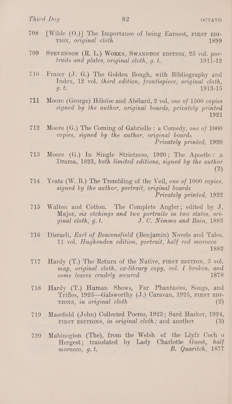 708 709 710 ral 712 713 v14 715 716 rene 718 old 720 [Wilde (O.)] The Importance of being Earnest, rirst EpI- TION, original cloth 1899 STEVENSON (R. L.) Works, SWANSTON EDITION, 25 vol. por- traits and plates, original cloth, gq. t. 1911-12 Frazer (J. G.) The Golden Bough, with Bibliography and Index, 12 vol. third edition, frontispiece, original cloth, Gp 1913-15 Moore (George) Héloise and Abélard, 2 vol. one of 1500 copies signed by the author, original boards, privately printed BPA Moore (G.) The Coming of Gabrielle : a Comedy, one of 1000 copies, signed by the author, original boards Privately printed, 1920 Moore (G.) In Single Strictness, 1920; The Apostle: a Drama, 1823, both limited editions, signed by the author (2) Yeats (W. B.) The Trembling of the Veil, one of 1000 copies, signed by the author, portrait, original boards Privately printed, 1922 Walton and Cotton. The Complete Angler; edited by J. Major, siz etchings and two portraits im two states, ort- ginal cloth, g.t. J.C. Nummo and Bain, 1883 Disraeli, Harl of Beaconsfield (Benjamin) Novels and Tales, 11 vol. Hughenden edition, portrait, half red morocco 1882 Hardy (T.) The Return of the Native, FIRST EDITION, 3 vol. map, original cloth, ex-library copy, vol. I broken, and some leaves crudely secured 1878 Hardy (T.) Human Shows, Far Phantasies, Songs, and Trifles, 1925—Galsworthy (J.) Caravan, 1925, FIRST EDI- TIONS, in original cloth (2) Masefield (John) Collected Poems, 1923; Sard Harker, 1924, FIRST EDITIONS, in original cloth; and another (3) Mabinogion (The), from the Welsh of the Llyfr Coch o Hergest; translated by Lady Charlotte Guest, half morocco, g.t. | Bs Quaritch, 1877