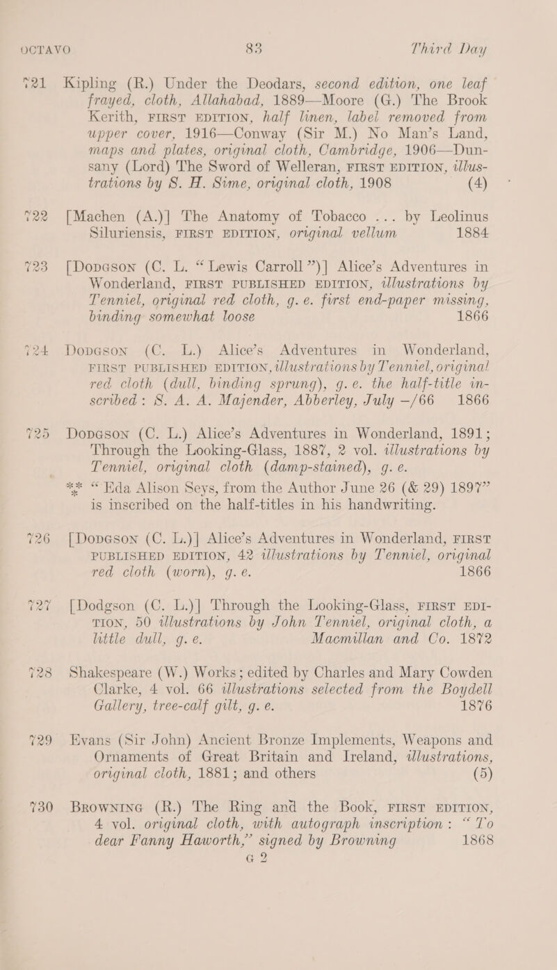 Tal -2 Caw) ray) 726 129 730 Kipling (R.) Under the Deodars, second edition, one leaf frayed, cloth, Allahabad, 1889—Moore (G.) The Brook Kerith, FIRST EDITION, half linen, label removed from upper cover, 1916—Conway (Sir M.) No Man’s Land, maps and plates, original cloth, Cambridge, 1906—Dun- sany (Lord) The Sword of Welleran, FIRST EDITION, tlus- trations by 8S. H. Sime, original cloth, 1908 (4) [Machen (A.)] The Anatomy of Tobacco ... by Leolinus Siluriensis, FIRST EDITION, original vellwm 1884 [Dopeson (C. L. “ Lewis Carroll ’’)] Alice’s Adventures in Wonderland, FIRST PUBLISHED EDITION, wWlustrations by Tenniel, original red cloth, g.e. first end-paper missing, binding somewhat loose 1866 Dopeson (C. L.) Alice’s Adventures in Wonderland, FIRST PUBLISHED EDITION, tWlustrations by Tenniel, original red cloth (dull, binding sprung), g.e. the half-title im- scribed: 8S. A. A. Majender, Abberley, July —/66 1866 Dopeson (C. L.) Alice’s Adventures in Wonderland, 1891; Through the Looking-Glass, 1887, 2 vol. wlustrations by Tenmel, original cloth (damp-stained), g. e. ** “Hida Alison Seys, from the Author June 26 (&amp; 29) 1897” is inscribed on the half-titles in his handwriting. [Dopeson (C. L.)| Alice’s Adventures in Wonderland, FIRST PUBLISHED EDITION, 42 wlustrations by Tenniel, original red cloth (worn), gq. é. 1866 [Dodgson (C. L.)| Through the Looking-Glass, FIRST EDI- TION, 50 wlustrations by John Tenmel, original cloth, a little dull, g. e. Macmillan and Co. 1872 Shakespeare (W.) Works; edited by Charles and Mary Cowden Clarke, 4 vol. 66 dlustrations selected from the Boydell Gallery, tree-calf gilt, g. é. 1876 Evans (Sir John) Ancient Bronze Implements, Weapons and Ornaments of Great Britain and Ireland, tlustrations, original cloth, 1881; and others (5) Brownine (R.) The Ring and the Book, FIRST EDITION, 4 vol. original cloth, with autograph inscription: “ To dear Fanny Haworth,” signed by Browning 1868 Geo