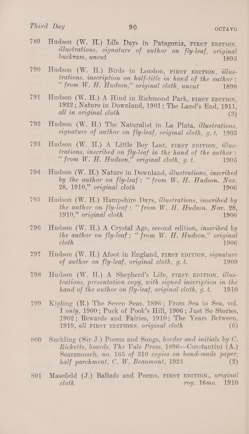 189 790 Ane 792 793 194. 796 197% 198 099 800 801 OCTAVO Hudson (W. H.) Idle Days in Patagonia, rrrs? EDrTion, ulustrations, signature of author on fly-leaf, original buckram, uncut 1893 Hudson (W. H.) Birds in London, First Eprivion, illus- trations, mscription on half-title in hand of the author : “from W. H. Hudson,” original cloth, uncut 1898 Hudson (W. H.) A Hind in Richmond Park, First EDITION, 1922; Nature in Downland, 1901; The Land’s End, 1911, all in original cloth (3) Hudson (W. H.) The Naturalist in La Plata, illustrations, signature of author on fly-leaf, original cloth, g.t. 1903 Hudson (W. H.) A Little Boy Lost, rrrst Eprrion, tlus- trations, inscribed on fly-leaf in the hand of the author : “from W. H. Hudson,” original cloth, g. t. 1905 Hudson (W. H.) Nature in Downland, illustrations, inscribed by the author on fly-leaf: “from W. H. Hudson. Nov. 28, 1910,” original cloth 1906 Hudson (W. H.) Hampshire Days, illustrations, inscribed by the author on fly-leaf: “from W. H. Hudson. Nov. 28, 1910,” origenal cloth 1906 Hudson (W. H.) A Crystal Age, second edition, inscribed by the author on fly-leaf: “from W. H. Hudson,” original cloth 1906 Hudson (W. H.) Afoot in England, First EDITION, signature of author on fly-leaf, original cloth, g. t. 1909 Hudson (W. H.) A Shepherd’s Life, First EDITION, dlus- trations, presentation copy, with signed mscription in the hand of the author on fly-leaf, original cloth, g.t. 1910 Kipling (R.) The Seven Seas, 1896; From Sea to Sea, vol. I only, 1900; Puck of Pook’s Hill, 1906; Just So Stories, 1902; Rewards and Fairies, 1910; The Years Between, 1919, all FIRST EDITIONS, original cloth (6) Suckling (Sir J.) Poems and Songs, border and initials by C. Ricketts, boards, The Vale Press, 1896—Constantini (A.) Searamouch, no. 165 of 310 copies on hand-made paper, half parchment, C. W. Beaumont, 1924 (2) Masefield (J.) Ballads and Poems, FIRST EDITION,, original cloth roy. 16mo. 1910