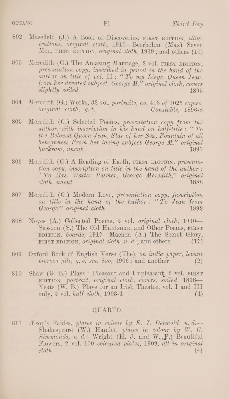 802 Masefield (J.) A Book of Discoveries, FIRST EDITION, illus- trations, original cloth, 1910—Beerbohm (Max) Seven Men, FIRST EDITION, original cloth, 1919; and others (10) 803 Meredith (G.) The Amazing Marriage, 2 vol. FIRST EDITION, presentation copy, inscribed in pencil in the hand of the author on title of vol. IL: “To my Liege, Queen Jean, from her devoted subject. George M.” original cloth, covers slightly sowled 1895 804 Meredith (G.) Works, 32 vol. portraits, no. 413 of 1025 copies, original cloth, g. t. Constable, 1896-8 805 Meredith (G,) Selected Poems, presentation copy from the author,-with inscription in his hand on half-title: “ To the Beloved Queen Jean, Star of her Sex, Fountain of all benignness From her loving subject George M.” original buckram, uncut 1897 806 Meredith (G.) A Reading of Earth, First EDITION, presenta- tion copy, inscription on title in the hand of the author : “To Mrs. Walter Palmer, George Meredith,’ original cloth, uncut 1888 807 Meredith (G.) Modern Love, presentation copy, inscription on title m the hand of the author: “To Jean from George,’ original cloth 1892 808 Noyes (A.) Collected Poems, 2 vol. original cloth, 1910— Sassoon (S8.) The Old Huntsman and Other Poems, FIRST EDITION, boards, 1917—-Machen (A.) The Secret Glory, FIRST EDITION, original cloth, n. d.; and others (17) 809 Oxford Book of English Verse (The), on india paper, levant moroco gilt, g.e. sm. 8vo, 1906; and another (2) 810 Shaw (G. B.) Plays: Pleasant and Unpleasant, 2 vol. First EDITION, portrait, original cloth, covers, soiled, 1898— Yeats (W. B.) Plays for an Irish Theatre, vol. I and Il only, 2 vol. half cloth, 1903-4 (4) QUARTO: 811 Asop’s Fables, plates in colour by EL. J. Detmold, n. d.-—- Shakespeare (W.) Hamlet, plates in colour by W. G. Simmonds, n. d.—Wright (H. J. and W..P.) Beautiful Flowers, 2 vol. 100 coloured plates, 1909, all in original cloth (4)