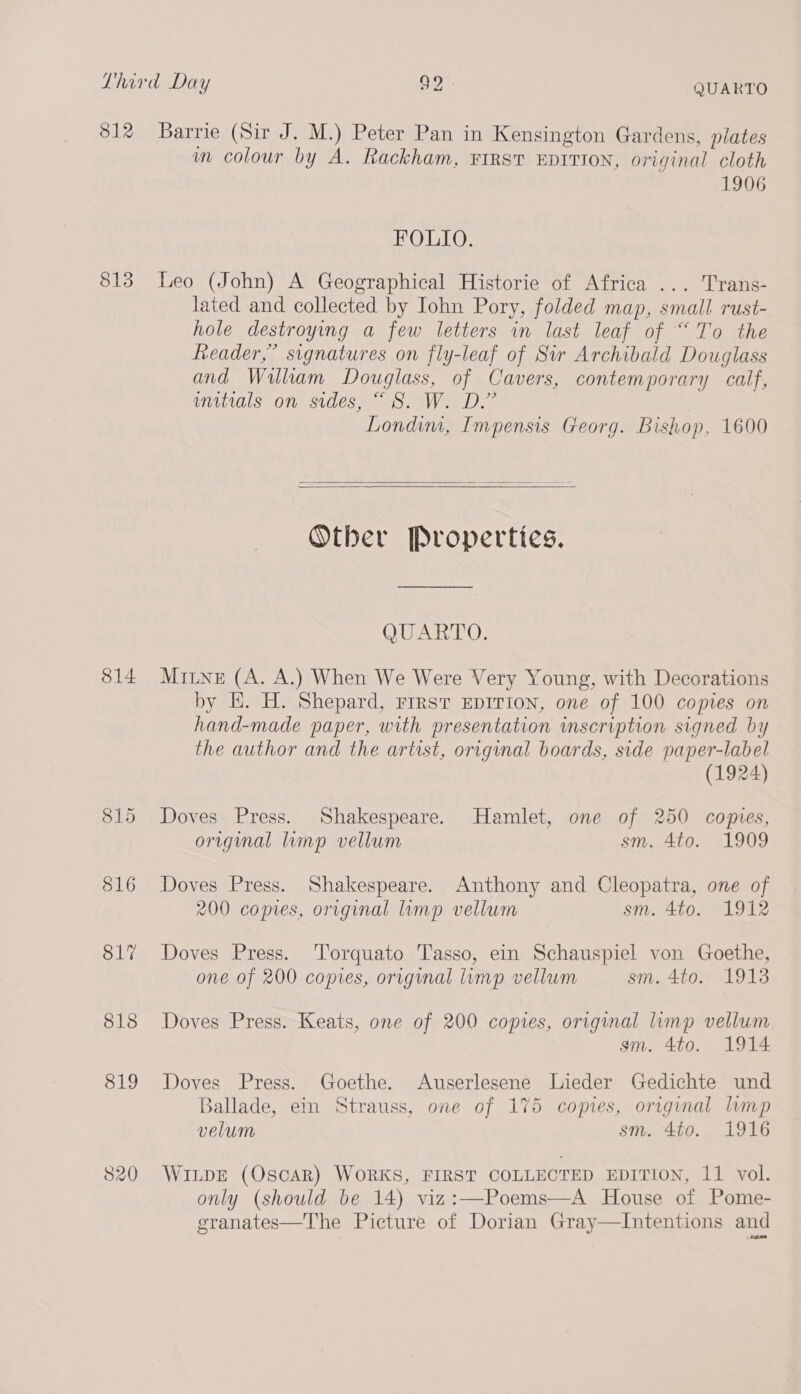 812 Barrie (Sir J. M.) Peter Pan in Kensington Gardens, plates wm colour by A. Rackham, FIRST EDITION, original cloth 1906 FOLIO. S13 Leo (John) A Geographical Historie of Africa ... Trans- lated and collected by Iohn Pory, folded map, small rust- hole destroying a few letters in last leaf of “To the header,” signatures on fly-leaf of Sir Archibald Douglass and William Douglass, of Cavers, contemporary calf, anitials on sides, “8S. W. D.” | Londim, Impensis Georg. Bishop, 1600   Other Properties. QUARTO. 814 Murine (A. A.) When We Were Very Young, with Decorations by EH. H. Shepard, rirst EDITION, one of 100 copies on hand-made paper, with presentation inscription signed by the author and the artist, original boards, side paper-label (1924) 815 Doves Press. Shakespeare. Hamlet, one of 250 copies, original limp vellum sm. 4to. 1909 816 Doves Press. Shakespeare. Anthony and Cleopatra, one of 200 copies, original limp vellum sm. 4to. 1912 817 Doves Press. Torquato Tasso, ein Schauspiel von Goethe, one of 200 copies, original limp vellum sm. 4to. 1913 818 Doves Press. Keats, one of 200 copes, original limp vellum gsm. 4to. 1914 819 Doves Press. Goethe. Auserlesene Lieder Gedichte und Ballade, ein Strauss, one of 175 copies, origmal limp velum Si, 4.50.. 19S6 820 WILDE (OscAR) WORKS, FIRST COLLECTED EDITION, 11 vol. only (should be 14) viz:—Poems—A House of Pome- granates—The Picture of Dorian Gray—Intentions and