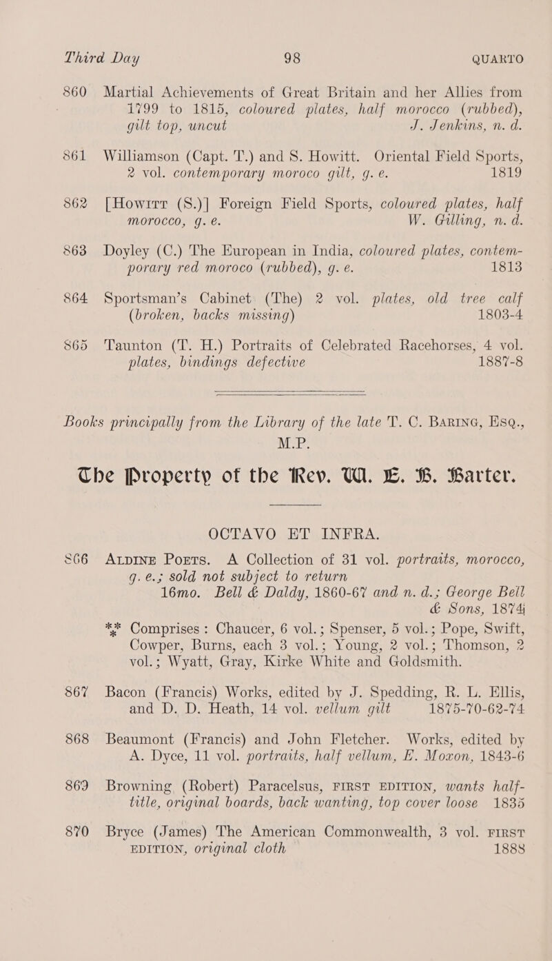 860 Martial Achievements of Great Britain and her Allies from 1799 to 1815, coloured plates, half morocco (rubbed), gut top, uncut J. Jenkins, n. d. S61 Williamson (Capt. T.) and S. Howitt. Oriental Field Sports, 2 vol. contemporary moroco gilt, g. é. 1819 862 [How1rr (S.)] Foreign Field Sports, coloured plates, half Morocco, g. e. W. Gilling, n. d. 863 Doyley (C.) The European in India, coloured plates, contem- porary red moroco (rubbed), g. e. 1813 864 Sportsman’s Cabinet (The) 2 vol. plates, old tree calf (broken, backs missing) 1803-4 865 Taunton (T. H.) Portraits of Celebrated Racehorses, 4 vol. plates, bindings defective 1887-8   Books principally from the Library of the late T. C. Barine, Esq., MP: Che Property of the Rev. W. LE. B. Barter. OCTAVO ET INFRA. 866 Atpinge Poets. A Collection of 31 vol. portraits, morocco, g.e.; sold not subject to return 16mo. Bell &amp; Daldy, 1860-67 and n. d.; George Beil &amp; Sons, 1874 ** Comprises : Chaucer, 6 vol.; Spenser, 5 vol.; Pope, Swift, Cowper, Burns, each 3 vol.; Young, 2 vol.; Thomson, 2 vol.; Wyatt, Gray, Kirke White and Goldsmith. 867 Bacon (Francis) Works, edited by J. Spedding, R. L. Ellis, and D. D. Heath, 14 vol. vellum gilt 1875-70-62-74 868 Beaumont (Francis) and John Fletcher. Works, edited by A. Dyce, 11 vol. portraits, half vellum, E. Moxon, 1848-6 869 Browning (Robert) Paracelsus, FIRST EDITION, wants half- title, original boards, back wanting, top cover loose 1835 870 Bryce (James) The American Commonwealth, 3 vol. FIRST EDITION, original cloth 1888