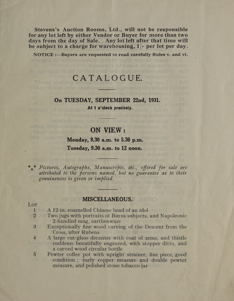 Stevens’s Auction Rooms, Ltd., will not be responsible for any lot left by either Vendor or Buyer for more than two days from the day of Sale. Any lot left after that time will be subject to a charge for warehousing, 1/- per lot per day. NOTICE :—Buyers are requested to read carefully Rules v. and vi. CATALOGUE On TUESDAY, SEPTEMBER 22nd, 1931. At 1 o’clock precisely. ON VIEW : Monday, 9.30 a.m. to 5.30 p.m. Tuesday, 9.30 a.m. to 12 noon. *.* Pictures, Autographs, Manuscripts, etc., offered for sale are attributed to the persons named, but no guarantee as to their genuineness 1s given or implied. MISCELLANEOUS. LOT 1 A 12-in. enamelled Chinese head of an idol 2 Two jugs with portraits of Burns subjects, and Napoleonic 2-handled mug, earthenware 3 Exceptionally fine wood carving of the Descent from the Cross, after Rubens 4 A large cut-glass decanter with coat of arms, and thistle emblems beautifully engraved, with stopper ditto, and a carved wood circular bottle Pewter coffee pot with upright strainer, fine piece, good condition ; early copper measure and double pewter measure, and polished stone tobacco jar on