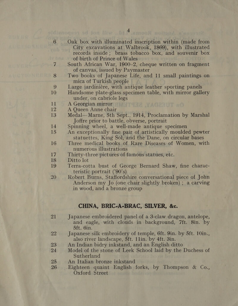 21 22 23 24 25 26 4 Oak box with illuminated inscription within (made from City excavations at Walbrook, 1869), with illustrated records inside; brass tobacco box, and souvenir box of birth of Prince of Wales South African War, 1900-2, cheque written on fragment of canvas, issued by Paymaster Two books of Japanese Life, and 11 small paintings on mica of Turkish people Large jardiniére, with antique leather sporting panels Handsome plate-glass specimen table, with mirror gallery under, on cabriole legs A Georgian mirror A Queen Anne chair Medal— Marne, 5th Sept., 1914, Proclamation by Marshal Joffre prior to battle, obverse, portrait Spinning wheel, a well-made antique specimen An exceptionally fine pair of artistically moulded pewter statuettes, King Sol, and the Dane, on circular bases Three medical books of Rare Diseases of Women, with numerous illustrations Thirty-three pictures of famous statues, etc. Ditto lot Terra-cotta bust of George Bernard Shaw, fine charac- teristic portrait (’90’s) Robert Burns, Staffordshire conversational piece of John Anderson my Jo (one chair slightly broken) ; a carving in wood, and a bronze group CHINA, BRIC-A-BRAC, SILVER, &amp;c. Japanese embroidered panel of a 3-claw dragon, antelope, and eagle, with clouds in background, 7ft. 8in. by 5ft. 6in. Japanese silk embroidery of temple, 6ft. 9in. by 5ft. 10in., also river landscape, 5ft. 1lin. by 4ft. 3in. An Indian bidry inkstand, and an English ditto Model of the stone of Leek School laid by the Duchess of Sutherland An Italian bronze inkstand Eighteen quaint English forks, by Thompson &amp; Co., Oxford Street