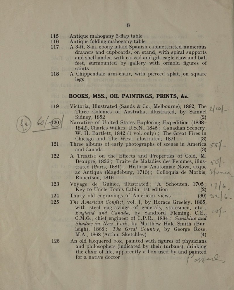 115 116 117 118 122 123 124 125 126 8 Antique mahogany 2-flap table Antique folding mahogany table A 3-ft. 3-in. ebony inlaid Spanish cabinet, fitted numerous and shelf under, with carved and gilt eagle claw and ball feet, surmounted by gallery with ormolu figures of saints A Chippendale arm-chair, with pierced splat, on square legs BOOKS, MSS., OIL PAINTINGS, PRINTS, &amp;c. Three Colonies of Australia, illustrated, by Samuel Sidney, 1852 (2) Narrative of United States Exploring Expedition (1838- 1842), Charles Wilkes, U.S.N., 1845 ; Canadian Scenery, W.H. Bartlett, 1842 (1 vol. only) ; The Great Fires in Chicago and The West, illustrated, 1871 (3) Three albums of early photographs of scenes in America and Canada (3) A Treatise on the Effects and Properties of Cold, M. Beaupré, 1826; Traite de Maladies des Femmes, illus- trated (Paris, 1681) ; Historia Anatomiae Nova, atque ac Antiqua (Magdeburg, 1713) ; Colloquia de Morbis, Robertson, 1816 Voyage de Guinee, illustrated; A Schouten, 1705; Key to Uncle Tom’s Cabin, Ist edition (2) Thirty old engravings of American views (30) The American Conflict, vol. 1, by Horace Greeley, 1865, with steel engravings of generals, statesmen, etc. ; England and Canada, by Sandford Fleming, C.E., C.M.G., chief engineer of C.P.R., 1884; Sunshine and Shadow in New York, by Matthew Hale Smith (Bur- leigh), 1868; The Great Country, by George Rose, M.A., 1868 (Arthur Sketchley) (4) An old lacquered box, painted with figures of physicians and philosophers (indicated by their turbans), drinking the elixir of life, apparently a box used by and pointes for a native doctor P