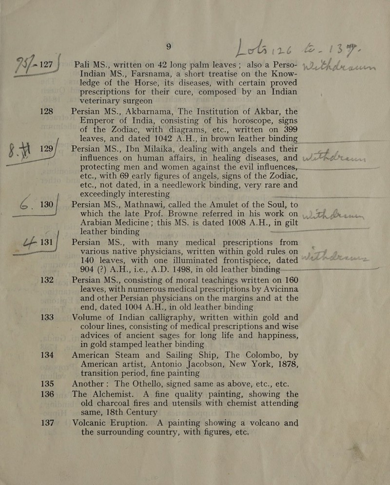 134 135 136 137 / 9 fil orlh 126 Indian MS., Farsnama, a short treatise on the Know- ledge of the Horse, its diseases, with certain proved prescriptions for their cure, composed by an Indian veterinary surgeon Persian MS., Akbarnama, The Institution of Akbar, the Emperor of India, consisting of his horoscope, signs of the Zodiac, with diagrams, etc., written on 399 Persian MS., Ibn Milaika, dealing with angels and their etc., with 69 early figures of angels, signs of the Zodiac, etc., not dated, in a needlework binding, very rare and exceedingly interesting which the late Prof. Browne referred in his work on leather binding Persian MS., with many medical prescriptions from various native physicians, written within gold rules on 140 leaves, with one illuminated frontispiece, dated Persian MS., consisting of moral teachings written on 160 leaves, with numerous medical prescriptions by Avicinna and other Persian physicians on the margins and at the end, dated 1004 A.H., in old leather binding Volume of Indian calligraphy, written within gold and colour lines, consisting of medical prescriptions and wise advices of ancient sages for long life and happiness, in gold stamped leather binding American Steam and Sailing Ship, The Colombo, by American artist, Antonio Jacobson, New York, 1878, transition period, fine painting Another: The Othello, signed same as above, etc., etc. The Alchemist. A fine quality painting, showing the old charcoal fires and utensils with chemist attending same, 18th Century Volcanic Eruption. A painting showing a volcano and the surrounding country, with figures, etc, ert