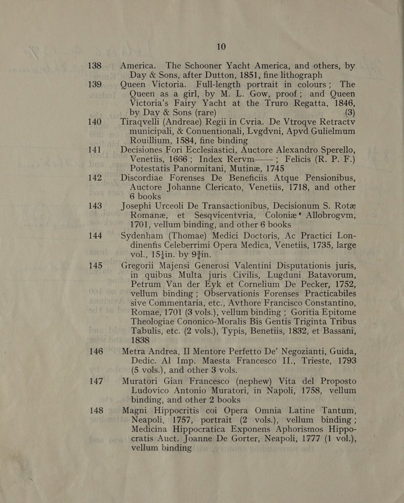 138 139 140 14] 142 143 144 145 146 147 148 10 America. The Schooner Yacht America, and others, by Day &amp; Sons, after Dutton, 1851, fine lithograph Queen Victoria. Full-length portrait in colours; The Queen as a girl, by M. L. Gow, proof; and Queen Victoria’s Fairy Yacht at the Truro Regatta, 1846, by Day &amp; Sons (rare) (3) Tiraqvelli (Andreae) Regii in Cvria. De Vtroqve Retractv municipali, &amp; Conuentionali, Lvgdvni, Apvd Gulielmum Rouillium, 1584, fine binding Venetiis, 1666; Index Rervm——; Felicis (R. P. F.) Potestatis Panormitani, Mutine, 1745 Discordiae Forenses De Beneficiis Atque Pensionibus, Auctore Johanne Clericato, Venetiis, 1718, and other 6 books Josephi Urceoli De Transactionibus, Decisionum S. Rote Romane, et Sesqvicentvria, Colonie*t Allobrogvm, Sydenham (Thomae) Medici Doctoris, Ac Practici Lon- dinenfis Celeberrimi Opera Medica, Venetiis, 1735, large vol., 15}in. by 9#in. Gregorii Majensi Generosi Valentini Disputationis juris, in quibus Multa juris Civilis, Lugduni Batavorum, Petrum Van der Eyk et Cornelium De Pecker, 1752, vellum binding ; Observationis Forenses Practicabiles sive Commentaria, etc., Avthore Francisco Constantino, Romae, 1701 (3 vols.), vellum binding ; Goritia Epitome Theologiae Cononico-Moralis Bis Gentis Triginta Tribus Tabulis, etc. (2 vols.), Typis, Benetiis, 1832, et Bassani, 1838 Metra Andrea, I] Mentore Perfetto De’ Negozianti, Guida, Dedic. Al Imp. Maesta Francesco II., Trieste, 1793 (5 vols.), and other 3 vols. Muratori Gian Francesco (nephew) Vita del Proposto Ludovico Antonio Muratori, in Napoli, 1758, vellum binding, and other 2 books | Magni Hippocritis coi Opera Omnia Latine Tantum, Neapoli, 1757, portrait (2 vols.), vellum binding ; Medicina Hippocratica Exponens Aphorismos Hippo- cratis Auct. Joanne De Gorter, Neapoli, 1777 (1 vol.), vellum binding 