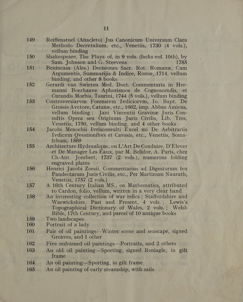 150 151 152 153 154 155 156 157 158 159 160 161 162 163 164 165 11 Methodo Decretalium, etc., Venetiis, 1730 (4 vols.), vellum binding Shakespeare, The Plays of, in 9 vols. (lacks vol. 10th), by Sam. Johnson and G. Steevens 1785 Benincasa (Ales.) Decisiones Sacr. Rot. Romane, Cum Argumentis, Summarijis &amp; Indice, Rome, 1714, vellum binding, and other 8 books Gerardi van Swieten Med. Doct. Commentaria in Her- manni Boerhaave Aphorismos de Cognoscendis, et Curandis Morbis, Taurini, 1744 (5 vols.), vellum binding Controversiarvm Forensivm Ivdiciorvm, Io. Bapt. De Grossis Avctore, Catane, etc., 1662, imp. Abbas Amicus, vellum binding; Jani Vincentii Gravine Juris Con- sultis Opera seu Originum Juris Civilis, Lib. Tres, Venetiis, 1750, vellum binding, and 4 other books Jacobi Menochii Ivrisconsulti Excel mi De Aebitrariis Ivdicvm Qvestionibvs et Cavssis, etc., Venetiis, Soma- fchum, 1569 Architecture Hydraulique, ou L’Art De Conduire, D’Elever et De Manager Les Eaux, par M. Belidor, A. Paris, chez Ch-Ant. Jombert, 1737 (2 vols.), numerous folding engraved plates Henrici Jacobi Zoesii, Commentarius ad Digestorum feu Pandectarum Juris ‘Civilis, etc., Per Martinum Naurath, Venetiis, 1757 (2 vols.) A 16th Century Italian MS., on Mathematics, attributed to Cardon, folio, vellum, written in a very clear hand An interesting collection of war relics ; Staffordshire and Warwickshire, Past and Present, 4 vols.; Lewis's Topographical Dictionary of Wales, 2 vols.; Welsh Bible, 17th Century, and parcel of 10 antique books Two landscapes Portrait of a lady Pair of oil paintings—-Winter scene and seascape, signed Greaves, and 1 other Five unframed oil paintings—Portraits, and 2 others An old oil painting—Sporting, signed Reniagle, in gilt frame . An oil painting—Sporting, in gilt frame An oil painting of early steamship, with sails