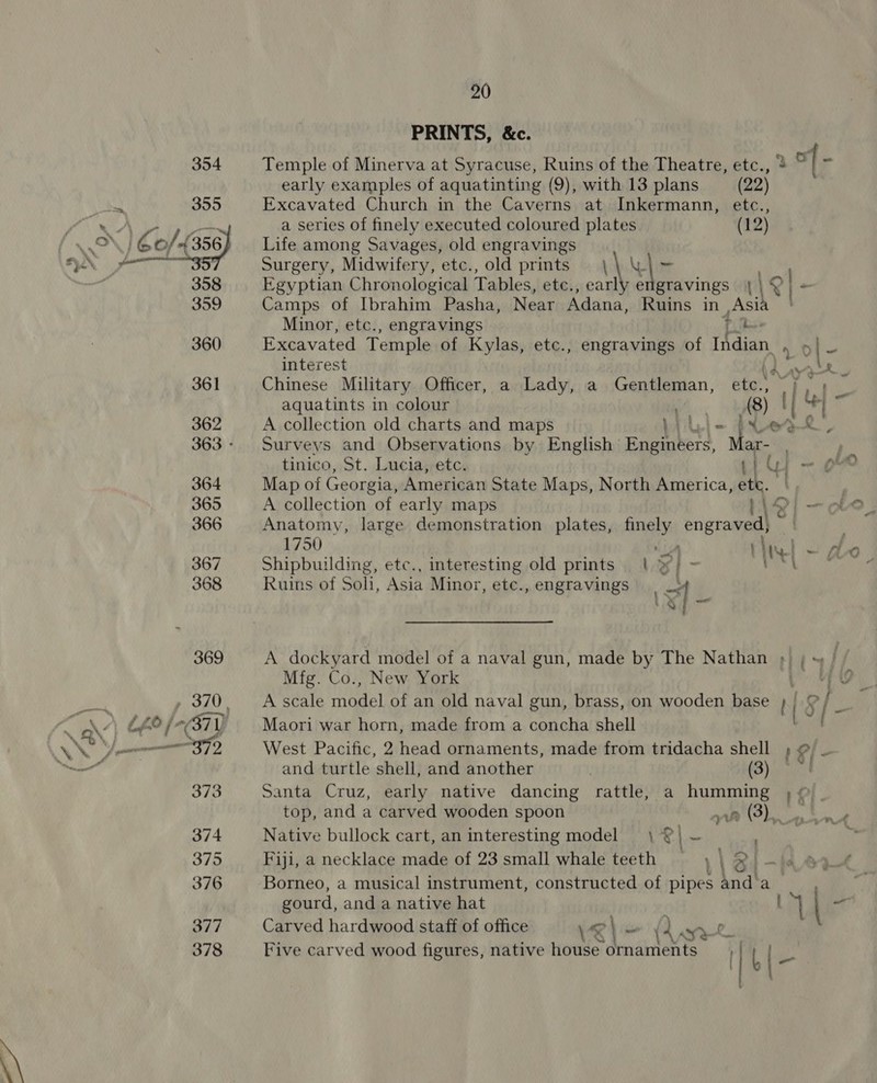  20 PRINTS, &amp;c. Temple of Minerva at Syracuse, Ruins of the Theatre, etc., + early examples of aquatinting (9), with 13 plans (22) Excavated Church in the Caverns at Inkermann, etc., Life among Savages, old engravings Surgery, Midwifery, etc., old prints \ ie Egyptian Chronological Tables, etc., earl gtavings igl- Camps of Ibrahim Pasha, Near Adana, Ruins in ‘Asih iB Minor, etc., engravings Tt Excavated Temple of Kylas, etc., engravings of Indian 4 o| - interest Lea aye Chinese Military Officer, a Lady, a Gentleman, etc. j AG aquatints in colour A (8) I at a A collection old charts and maps LA ber9R, Surveys and Observations by English Boemers, ar- tinico, St. Lucia, etc. Map of Georgia, American State Maps, North America, a A collection of early maps 1 | Anatomy, large demonstration plates, finely tact 1750 ich thrat - Shipbuilding, etc., interesting old prints | %/ ~ Tet Ruins of Soli, Asia Minor, ete., engravings &lt;4 - Mfg. Co., New York : A scale rade! of an old naval gun, brass, on wooden base } | Maori war horn, made from a concha shell [9 and turtle shell, and another | (3) Santa Cruz, early native dancing rattle, a humming ; © Native bullock cart, an interesting model \ @| ~ Fiji, a necklace made of 23 small whale teeth | ) 12 Borneo, a musical instrument, constructed of pipes Na Ai gourd, and a native hat Carved hardwood staff of office \e\- (2, ry. Five carved wood figures, native house ornaments | I | art : f