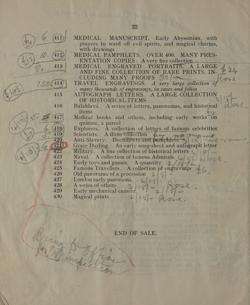 MEDICAL MANUSCRIPT. Early Abyssinian, with prayers to ward off evil spirits, and magical charms, with drawings MEDICAL PAMPHLETS. OVER 400. MANY PRES- ENTATION COPIES: A very fine collection... MEDICAL ENGRAVED PORTRAITS. A LARGE. CLUDING MANY PROOFS “#6 /=&lt;.. Vet TRAVEL ENGRAVINGS. A very large collection of many thousands of engravings, in cases and folios AUTOGRAPH, LETTERS... A LARGE COLLECTION 1 ce OF HISTORICAL ITEMS a Balaklava. A series of letters, panoramas, and historical }%_ items Oty Medical books and others, including early works “on quinine, a parcel Explorers. A collection of letters of famous celebrities Scientists. A ditto Céllection a ta vse Anti-Slavery. Doctiments a E cs \ 4 “no ¢ Grace Darling. An early song- Cicer and a letter Military. A fine collection of historical letters ¢ cae Naval. A collection of famous Admirals Ree xf 2 \eape Early toys and games. Aquantity 4. V6 i, Famous Travellers. A collection of en ravings 4 Old panorama ofa procession 2 5 London early panorama | 4/ js). A series of others Gh | 33) EXPO : , Ae, . ca Early mechanical camera, *! 3/ | ts Magical prints wie 4) ya ust END OF SALE.
