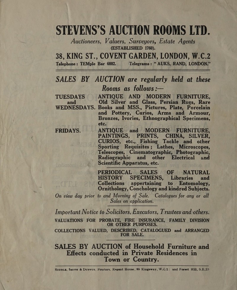 STEVENS’S AUCTION ROOMS LTD. Auctioneers, Valuers, Surveyors, Estate Agents (ESTABLISHED 1760). 38, KING ST., COVENT GARDEN, LONDON, W.C.2 Telephone: TEMple Bar 6882. Telegrams: “ AUKS, RAND, LONDON.”  SALES BY AUCTION are a held at these Rooms as follows: TUESDAYS ANTIQUE AND MODERN FURNITURE, and Old Silver and Glass, Persian Rugs, Rare WEDNESDAYS. Books and MSS., Pictures, Plate, Porcelain and Pottery, Curios, Arms and Armour, Bronzes, Ivories, Ethnographical Specimens, etc. FRIDAYS. ANTIQUE and MODERN FURNITURE, PAINTINGS, PRINTS, CHINA, SILVER, CURIOS, etc., Fishing Tackle and other Sporting Requisites; Lathes, Microscopes, Telescopes, Cinematographic, Photographic, Radiographic and other Electrical and Scientific Apparatus, etc. PERIODICAL SALES OF NATURAL HISTORY SPECIMENS, Libraries and Collections appertaining to Entomology, Ornithology, Conchology and kindred Subjects. On view day prior to and Morning of Sale. Catalogues for any or all Sales on application.  Important Notice to Solicitors, Executors, Trustees and others. VALUATIONS FOR PROBATE, FIRE INSURANCE, FAMILY DIVISION OR OTHER PURPOSES. COLLECTIONS VALUED, DESCRIBED, CATALOGUED and ARRANGED FOR SALE. SALES BY AUCTION of Household Furniture and Effects conducted in Private Residences in Town or Country. Rippig, Swiru &amp; Durrus. Pnoters, Regent House, 89 Kingsway, W.C.2: and Forest Hill, S.E.23