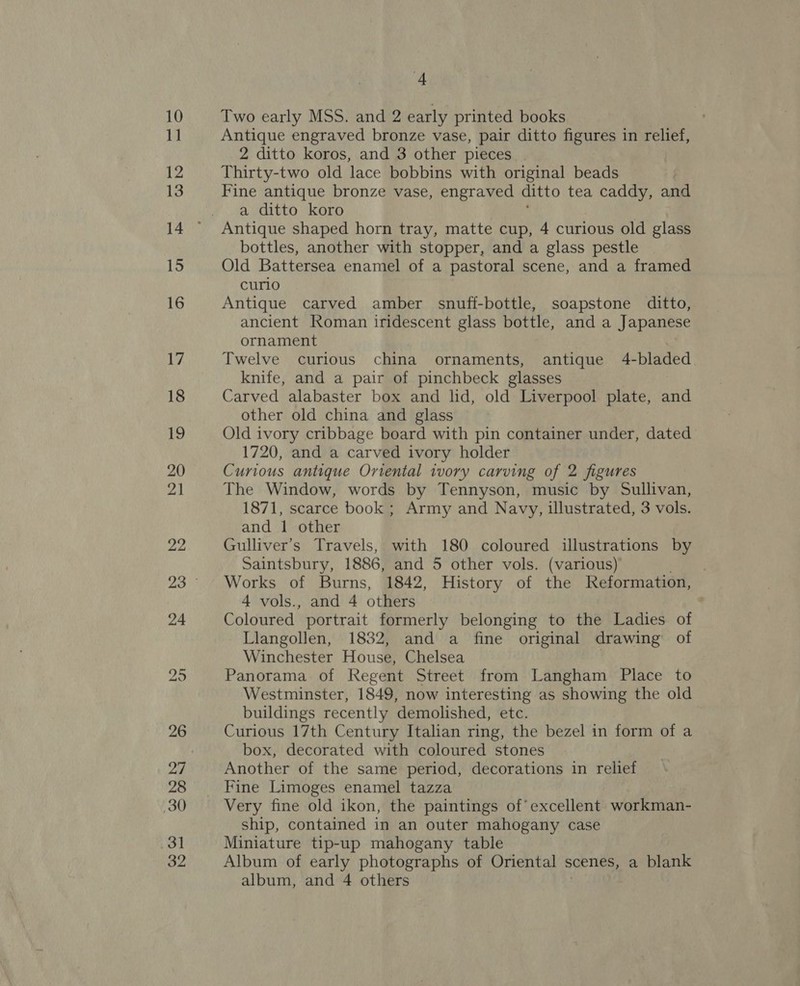 Two early MSS. and 2 early printed books Antique engraved bronze vase, pair ditto figures in relief, 2 ditto koros, and 3 other pieces Thirty-two old lace bobbins with original beads Fine antique bronze vase, engraved ditto tea a eae and a ditto koro Antique shaped horn tray, matte cup, 4 curious old glass bottles, another with stopper, and a glass pestle Old Battersea enamel of a pastoral scene, and a framed curio Antique carved amber snuff-bottle, soapstone ditto, ancient Roman iridescent glass bottle, and a Japanese ornament Twelve curious china ornaments, antique 4-bladed knife, and a pair of pinchbeck glasses Carved alabaster box and lid, old Liverpool plate, and other old china and glass Old ivory cribbage board with pin container under, dated 1720, and a carved ivory holder Curious antique Oriental ivory carving of 2 figures The Window, words by Tennyson, music by Sullivan, 1871, scarce book; Army and Navy, illustrated, 3 vols. and 1 other Gulliver's Travels, with 180 coloured illustrations by Saintsbury, 1886, and 5 other vols. (various) Works of Burns, 1842, History of the Reformation, 4 vols., and 4 others Coloured portrait formerly belonging to the Ladies of Llangollen, 1832, and a fine original drawing’ of Winchester House, Chelsea . Panorama of Regent Street from Langham Place to Westminster, 1849, now interesting as showing the old buildings recently demolished, etc. Curious 17th Century Italian ring, the bezel in form of a box, decorated with coloured stones Another of the same period, decorations in relief Fine Limoges enamel tazza Very fine old ikon, the paintings of’ excellent workman- ship, contained in an outer mahogany case Miniature tip-up mahogany table Album of early photographs of Oriental scenes, a blank album, and 4 others