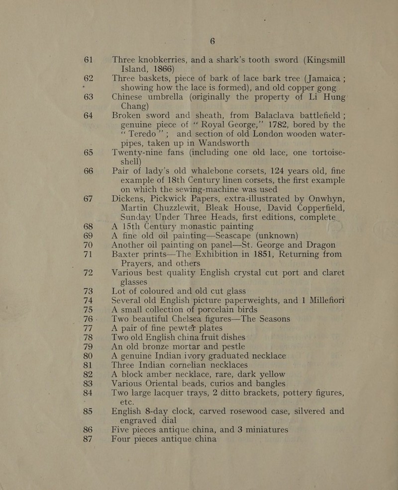 61 62 63 64 65 66 67 68 69 70 71 72 73 74 75 LT 78 79 80 81 82 83 84 85 86 87 6 Three knobkerries, and a shark’s tooth sword (Kingsmill Island, 1866) Three baskets, piece of bark of lace bark tree (Jamaica ; showing how the lace is formed), and old copper gong Chinese umbrella (originally the property of Li Hung Chang) Broken sword and sheath, from Balaclava battlefield ; genuine piece of ‘‘ Royal George,’ 1782, bored by the “ Teredo’’; and section of old London wooden water- pipes, taken up in Wandsworth Twenty-nine fans (including one old lace, one tortoise- shell) Pair of lady’s old whalebone corsets, 124 years old, fine example of 18th Century linen corsets, the first example on which the sewing-machine was used Dickens, Pickwick Papers, extra-illustrated by Onwhyn, Martin Chuzzlewit, Bleak House, David Copperfield, Sunday Under Three Heads, first editions, complete A 15th Century monastic painting A fine old oil painting—Seascape (unknown) Another oil painting on panel—St. George and Dragon Baxter prints—The Exhibition in 1851, Returning from Prayers, and others Various best quality English crystal cut port and claret glasses Lot of coloured and old cut glass Several old English picture paperweights, and 1 Millefiori A small collection of porcelain birds Two beautiful Chelsea figures—The Seasons A pair of fine pewter plates Two old English china fruit dishes An old bronze mortar and pestle A genuine Indian ivory graduated necklace Three Indian cornelian necklaces A block amber necklace, rare, dark yellow Various Oriental beads, curios and bangles Two large lacquer trays, 2 ditto brackets, pottery figures, etc, English 8-day clock, carved rosewood case, silvered and engraved dial Five pieces antique china, and 3 miniatures Four pieces antique china