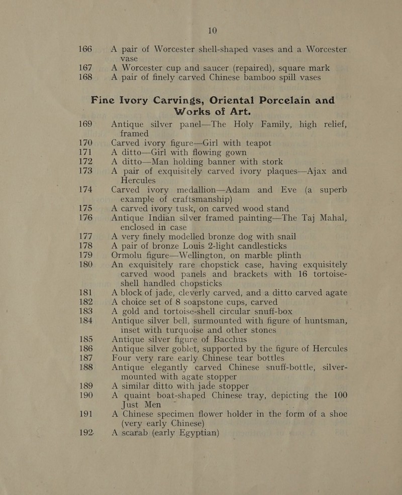 166 167 168 10 A pair of Worcester shell-shaped vases and a Worcester vase A Worcester cup and saucer (repaired), square mark A pair of finely carved Chinese bamboo spill vases 169 170 171 172 173 174 175 176 177 178 179 180 181 182 183 184 185 186 187 188 189 190 Re Works of Art. Antique silver panel—The Holy Family, high relief, framed Carved ivory figure—Girl with teapot A ditto—Girl with flowing gown A ditto—Man holding banner with stork A pair of exquisitely carved ivory plaques—Ajax and Hercules Carved ivory medallion—Adam and Eve (a _ superb example of craftsmanship) A carved ivory tusk, on carved wood stand Antique Indian silver framed painting—The Taj Mahal, enclosed in case A very finely modelled bronze dog with snail A pair of bronze Louis 2-light candlesticks Ormolu figure—Wellington, on marble plinth An exquisitely rare chopstick case, having exquisitely carved wood panels and brackets with 16 tortoise- shell handled chopsticks A block of jade, cleverly carved, and a ditto carved agate A choice set of 8 soapstone cups, carved A gold and tortoise-shell circular snuff-box Antique silver bell, surmounted with figure of huntsman, inset with turquoise and other stones Antique silver figure of Bacchus Antique silver goblet, supported by the figure of Hercules Four very rare early Chinese tear bottles Antique elegantly carved Chinese snuff-bottle, .silver- mounted with agate stopper A similar ditto with jade stopper A quaint boat-shaped Chinese tray, BORIC Hie the 100 Just Mens, A Chinese specimen flower holder in the form of a shoe (very early Chinese) A scarab (early Egyptian)