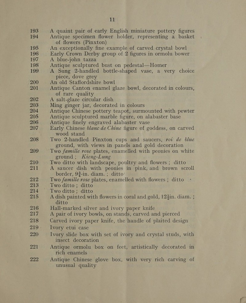 193 194 195 196 197 198 199 200 201 202 203 204 205 206 207 208 209 210 211 212 213 214 215 216 217 218 219 220 221 222 11 A quaint pair of early English miniature pottery figures Antique specimen flower holder, representing a basket of flowers (Pinxton) An exceptionally fine example of carved crystal bowl A blue-john tazza Antique sculptured bust on pedestal—Homer A Sung 2-handled bottle-shaped vase, a very choice piece, dove grey An old Staffordshire bowl Antique Canton enamel glaze bowl, decorated in colours, of rare quality A salt-glaze circular dish Ming ginger jar, decorated in colours Antique Chinese pottery teapot, surmounted with pewter Antique sculptured marble figure, on alabaster base Antique finely engraved alabaster vase Early Chinese blanc de Chine figure of goddess, on carved wood stand Two 2-handled Pinxton cups and saucers, voz de blue ground, with views in panels and gold decoration Two famille rose plates, enamelled with peonies on white ground ; Kieng-Lung Two ditto with landscape, poultry and flowers ; ditto A saucer dish with peonies in pink, and brown scroll border, 92-in. diam. ; ditto Two famille rose plates, enamelled with flowers ; ditto Two ditto ; ditto Two ditto; ditto A dish painted with flowers in coral and gold, 124in. diam. ; ditto Hall-marked silver and ivory paper knife A pair of ivory bowls, on stands, carved and pierced Carved ivory paper knife, the handle of plaited design Ivory etui case Ivory slide box with set of ivory and crystal studs, with insect decoration Antique ormolu box on feet, artistically decorated in rich enamels Antique Chinese glove box, with very rich carving of unusual quality