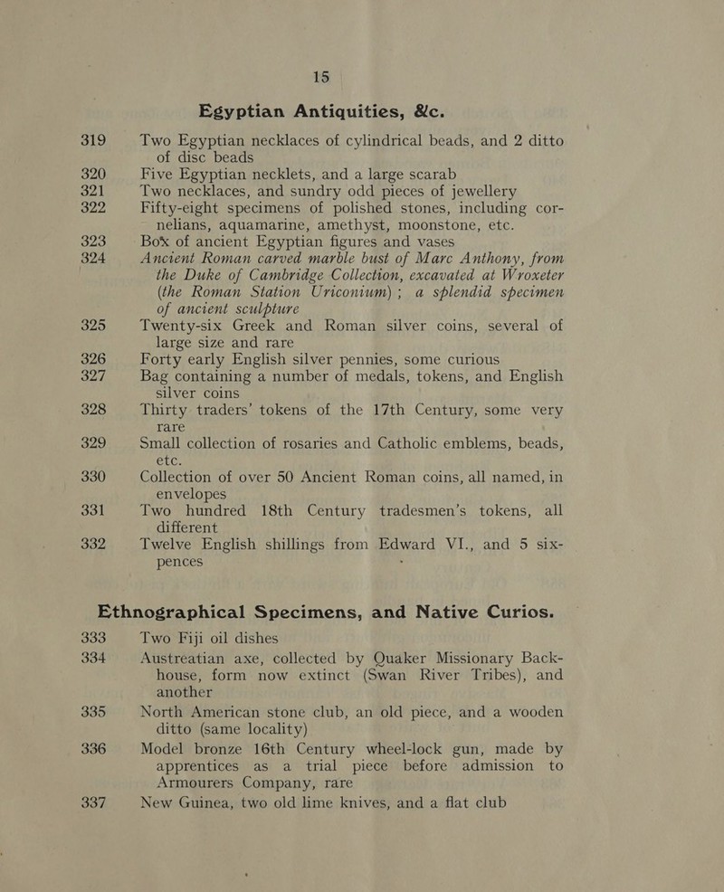 319 320 321 322 323 324 325 326 327 328 329 330 331 332 15 Egyptian Antiquities, &amp;c. Two Egyptian necklaces of cylindrical beads, and 2 ditto of disc beads Five Egyptian necklets, and a large scarab Two necklaces, and sundry odd pieces of jewellery Fifty-eight specimens of polished stones, including cor- nelians, aquamarine, amethyst, moonstone, etc. Box of ancient Egyptian figures and vases Ancient Roman carved marble bust of Marc Anthony, from the Duke of Cambridge Collection, excavated at Wroxeter (the Roman Station Uriconum); a splendid specimen of ancient sculpture Twenty-six Greek and Roman silver coins, several of large size and rare Forty early English silver pennies, some curious Bag containing a number of medals, tokens, and English silver coins Thirty traders’ tokens of the 17th Century, some very rare Small collection of rosaries and Catholic emblems, beads, elu. Collection of over 50 Ancient Roman coins, all named, in envelopes Two hundred 18th Century tradesmen’s tokens, all different Twelve English shillings from Edward VI., and 5 six- pences . 333 334 335 336 337 Two Fiji oil dishes Austreatian axe, collected by Quaker Missionary Back- house, form now extinct (Swan River Tribes), and another North American stone club, an old piece, and a wooden ditto (same locality) Model bronze 16th Century wheel-lock gun, made by apprentices as a trial piece before admission to Armourers Company, rare New Guinea, two old lime knives, and a flat club