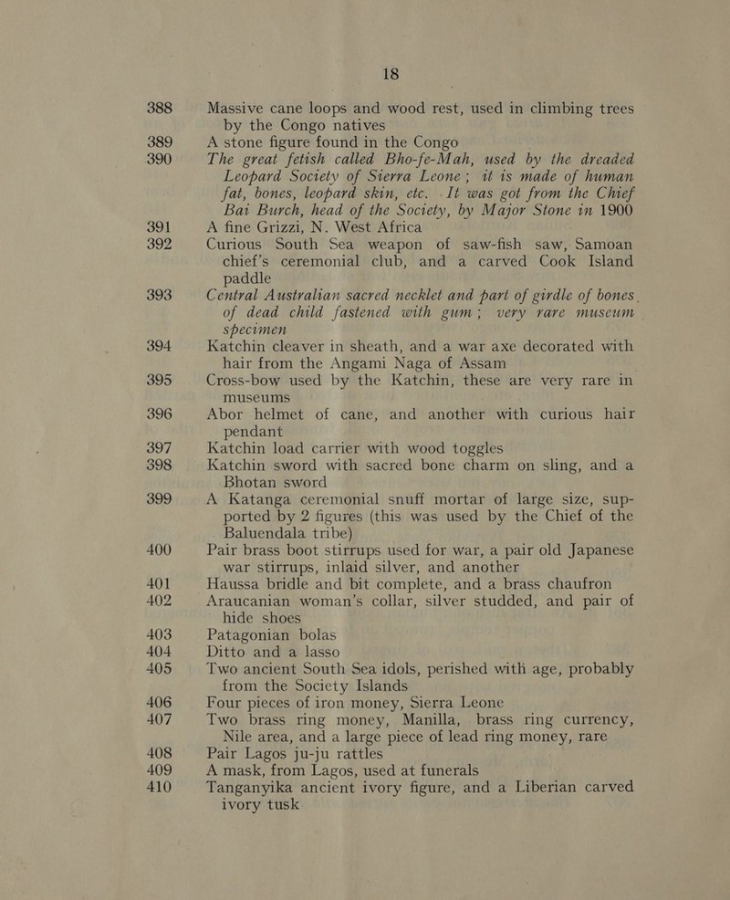 388 389 390 391 392 393 394 395 396 397 398 399 400 401 402 403 404 405 406 407 408 409 410 18 Massive cane loops and wood rest, used in climbing trees by the Congo natives A stone figure found in the Congo The great fetish called Bho-fe-Mah, used by the dreaded Leopard Society of Sierra Leone; tt 1s made of human fat, bones, leopard skin, ete. . It was got from the Chef Bat Burch, head of the Society, by Major Stone in 1900 A fine Grizzi, N. West Africa Curious South Sea weapon of saw-fish saw, Samoan chief’s ceremonial club, and a carved Cook Island paddle Central Australian sacred necklet and part of girdle of bones | of dead child fastened with gum; very rare museum | specimen Katchin cleaver in sheath, and a war axe decorated with hair from the Angami Naga of Assam Cross-bow used by the Katchin, these are very rare in museums Abor helmet of cane, and another with curious hair pendant Katchin load carrier with wood toggles Katchin sword with sacred bone charm on sling, and a Bhotan sword A Katanga ceremonial snuff mortar of large size, sup- ported by 2 figures (this was used by the Chief of the Baluendala tribe) Pair brass boot stirrups used for war, a pair old Japanese war stirrups, inlaid silver, and another Haussa bridle and bit complete, and a brass chaufron Araucanian woman’s collar, silver studded, and pair of hide shoes Patagonian bolas Ditto and a lasso Two ancient South Sea idols, perished with age, probably from the Society Islands Four pieces of iron money, Sierra Leone Two brass ring money, Manilla, brass ring currency, Nile area, and a large piece of lead ring money, rare Pair Lagos ju-ju rattles A mask, from Lagos, used at funerals Tanganyika ancient ivory figure, and a Liberian carved ivory tusk