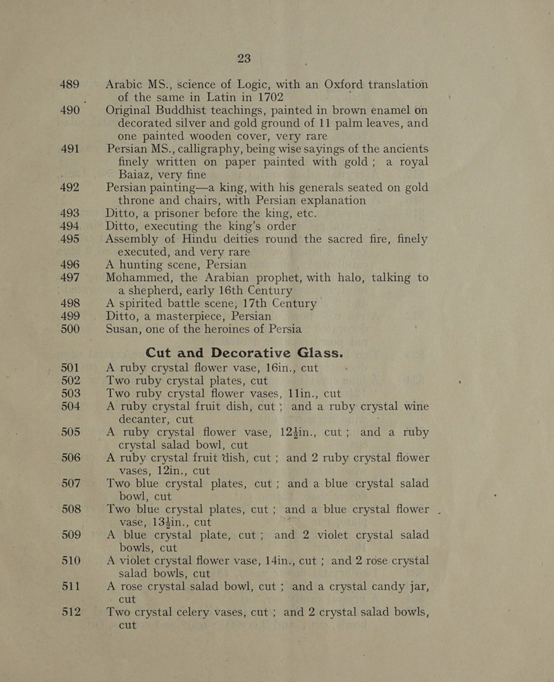 489 A491 492 493 494 495 496 497 498 499 500 502 503 504 505 506 507 509 510 oll 512 23 Arabic MS., science of Logic, with an Oxford translation of the same in Latin in 1702 Original Buddhist teachings, painted in brown enamel on decorated silver and gold ground of 11 palm leaves, and one painted wooden cover, very rare Persian MS., calligraphy, being wise sayings of the ancients finely written on paper painted with gold; a royal Baiaz, very fine Persian painting—a king, with his generals seated on gold throne and chairs, with Persian explanation Ditto, a prisoner before the king, etc. Ditto, executing the king’s order Assembly of Hindu deities round the sacred fire, finely executed, and very rare A hunting scene, Persian Mohammed, the Arabian prophet, with halo, talking to a shepherd, early 16th Century A spirited battle scene, 17th Century Ditto, a masterpiece, Persian Susan, one of the heroines of Persia Cut and Decorative Glass. A ruby crystal flower vase, 16in., cut Two ruby crystal plates, cut Two ruby crystal flower vases, 1lin., cut A ruby crystal fruit dish, cut ; and a ruby crystal wine decanter, cut A ruby crystal flower vase, 124in., cut; and a ruby crystal salad bowl, cut A ruby crystal fruit dish, cut ; and 2 ruby crystal flower vases, 12in., cut Two blue crystal plates, cut ; and a blue crystal salad bowl, cut Two blue crystal plates, cut ; and a blue crystal flower . vase, 134in., cut ; A blue crystal plate, cut; and 2 violet crystal salad bowls, cut A violet crystal flower vase, 14in., cut ; and 2 rose crystal salad bowls, cut A rose crystal salad bowl, cut ; and a crystal candy jar, cut cut