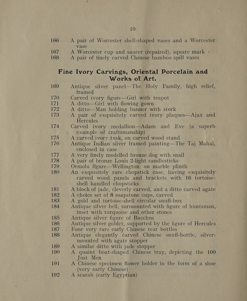 166 167 168 10 A pair of Worcester shell-shaped vases and a Worcester vase | A Worcester cup and saucer (repaired), square mark - A pair of finely carved Chinese bamboo spill vases 169 170 171 172 173 174 175 176 177 178 179 180 181 182 183 184 185 186 187 188 189 190 191 192 Works of Art. Antique silver panel—The Holy Family, high relief, framed Carved ivory figure—Girl with teapot A ditto—Girl with flowing gown A ditto—Man holding banner with stork A pair of exquisitely carved ivory plaques—Ajax and Hercules Carved ivory medallion—Adam and Eve (a_ superb example of craftsmanship) A carved ivory tusk, on carved wood stand Antique Indian silver framed painting—The Taj Mahal, enclosed in case A very finely modelled bronze dog with snail A pair of bronze Louis.2-light candlesticks Ormolu figure—Wellington, on marble plinth An exquisitely rare chopstick case, having exquisitely carved wood panels and brackets with 16 tortoise- Shell handled chopsticks A block of jade, cleverly carved, and a ditto carved agate A choice set of 8 soapstone cups, carved A gold and tortoise-shell circular snuff-box Antique silver bell, surmounted with figure of huntsman, inset with turquoise and other stones Antique silver figure of Bacchus Antique silver goblet, supported by the figure of Hercules Four very rare early Chinese tear bottles Antique elegantly carved Chinese snuff-bottle, silver- mounted with agate stopper A similar ditto with jade stopper A quaint boat-shaped Chinese tray, depicting the 100 Just Men A Chinese specimen flower holder in the form of a shoe (very early Chinese) A scarab (early Egyptian)