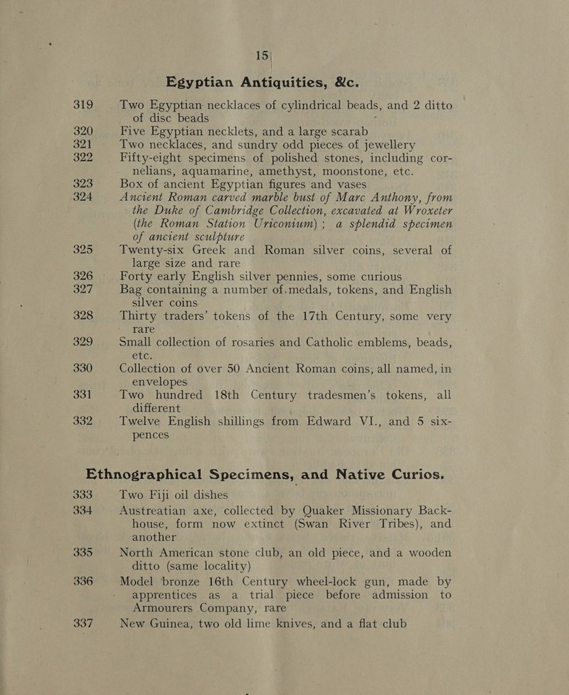 319 320 321 322 323 324 325 326 327 328 329 330 331 332 15| Egyptian Antiquities, &amp;c. Two Egyptian necklaces of cylindrical beads, and 2 ditto of disc beads Five Egyptian necklets, and a large scarab Two necklaces, and sundry odd pieces of jewellery Fifty-eight specimens of polished stones, including cor- nelians, aquamarine, amethyst, moonstone, eto. Box of ancient Egyptian figures and vases Ancient Roman carved marble bust of Marc Anthony, from the Duke of Cambridge Collection, excavated at Wroxeter (the Roman Station Uniconium); a splendid specimen of ancient sculpture Twenty-six Greek and Roman silver coins, several of large size and rare Forty early English silver pennies, some curious Bag containing a number of.medals, tokens, and English silver coins Thirty traders’ tokens of the 17th Century, some very rare Small collection of rosaries and Catholic emblems, beads, EUG Collection of over 50 Ancient Roman coins, all named, in envelopes Two hundred 18th Century tradesmen’s tokens, all different Twelve English shillings from Edward VI., and 5 six- pences 333 334 335 336 337 Two Fiji oil dishes Austreatian axe, collected by Quaker Missionary Back- house, form now extinct (Swan River Tribes), and another North American stone club, an old piece, and a wooden ditto (same locality) Model bronze 16th Century wheel-lock gun, made by apprentices as a trial piece before admission to Armourers Company, rare New Guinea, two old lime knives, and a flat club