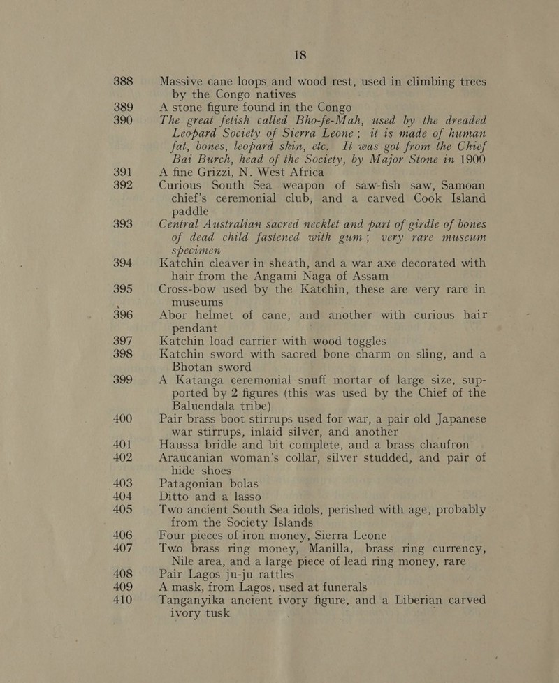 388 389 390 391 392 393 394 395 396 397 398 399 400 401 402 403 404 405 406 407 408 409 410 18 Massive cane loops and wood rest, used in climbing trees by the Congo natives . A stone figure found in the Congo The great fetish called Bho-fe-Mah, used by the dreaded Leopard Society of Sierra Leone; it 1s made of human fat, bones, leopard skin, etc. It was got from the Chef Bai Burch, head of the Society, by Major Stone in 1909 A fine Grizzi, N. West Africa Curious South Sea weapon of saw-fish saw, Samoan chief's ceremonial club, and a carved Cook Island paddle Central Australian sacred necklet and part of girdle of bones of dead child fastened with gum; very rare museum specimen Katchin cleaver in sheath, and a war axe decorated with hair from the Angami Naga of Assam Cross-bow used by the Katchin, these are very rare in museums Abor helmet of cane, and another with curious hair pendant | Katchin load carrier with wood toggles Katchin sword with sacred bone charm on sling, and a Bhotan sword A Katanga ceremonial snuff mortar of large size, sup- ported by 2 figures (this was used by the Chief of the Baluendala tribe) Pair brass boot stirrups used for war, a pair old Japanese war stirrups, inlaid silver, and another | Haussa bridle and bit complete, and a brass chaufron Araucanian woman’s collar, silver studded, and pair of hide shoes Patagonian bolas Ditto and a lasso Two ancient South Sea idols, perished with age, probably » from the Society Islands Four pieces of iron money, Sierra Leone Two brass ring money, Manilla, brass ring currency, Nile area, and a large piece of lead ring money, rare Pair Lagos ju-ju rattles A mask, from Lagos, used at funerals Tanganyika ancient ivory figure, and a Liberian carved ivory tusk