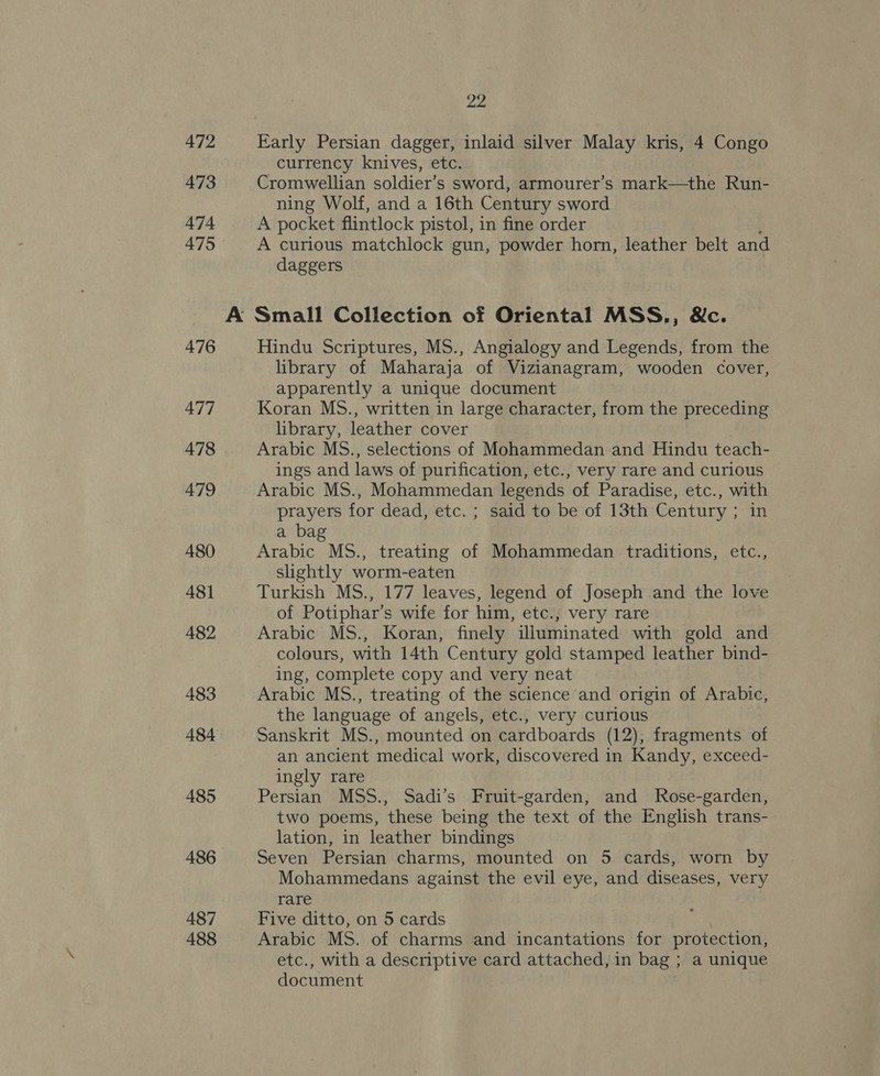 472 473 474 475 476 477 478 479 480 481 482 483 484 485 486 487 488 pA Early Persian dagger, inlaid silver Malay kris, 4 Congo currency knives, etc. Cromwellian soldier’s sword, armourer’s mark—the Run- ning Wolf, and a 16th Century sword A pocket flintlock pistol, in fine order A curious matchlock gun, powder horn, leather belt and daggers Hindu Scriptures, MS., Angialogy and Legends, from the library of Maharaja of Vizianagram, wooden cover, apparently a unique document Koran MS., written in large character, from the preceding library, leather cover Arabic MS., selections of Mohammedan and Hindu teach- ings and laws of purification, etc., very rare and curious Arabic MS., Mohammedan legends of Paradise, etc., with prayers for dead, etc. ; said to be of 13th Century ; in a bag Arabic MS., treating of Mohammedan traditions, etc., slightly worm-eaten Turkish MS., 177 leaves, legend of Joseph and the love of Potiphar’s wife for him, etc., very rare Arabic MS., Koran, finely illuminated with gold and colours, with 14th Century gold stamped leather bind- ing, complete copy and very neat Arabic MS., treating of the science and origin of Arabic, the language of angels, etc., very curious Sanskrit MS., mounted on cardboards (12), fragments of an ancient medical work, discovered in Kandy, exceed- ingly rare Persian MSS., Sadi’s Fruit-garden, and Rose-garden, two poems, these being the text of the English trans- lation, in leather bindings Seven Persian charms, mounted on 5 cards, worn by Mohammedans against the evil eye, and diseases, very rare Five ditto, on 5 cards Arabic MS. of charms and incantations for protection, etc., with a descriptive card attached, in bag ; a unique document