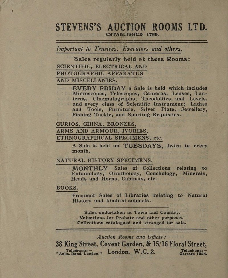 STEVENS’S AUCTION ROOMS LTD. ESTABL ISHED 1760.  Important to Trustees, aR and others. Sales regularly held at these Rooms: SCIENTIFIC, ELECTRICAL AND PHOTOGRAPHIC APPARATUS AND MISCELLANIES. EVERY FRIDAY a Sale is held which includes Microscopes, Telescopes, Cameras, Lenses, Lan- terns, Cinematographs, Theodolites and Levels, and every class of Scientific Instrument; Lathes and Tools, Furniture, Silver Plate, Jewellery, Fishing Tackle, and Sporting Requisites. CURIOS, CHINA, BRONZES, ARMS AND ARMOUR, IVORIES, ETHNOGRAPHICAL SPECIMENS, etc. A Sale is held on TUESDAYS, twice in every month. NATURAL HISTORY SPECIMENS. MONTHLY Sales of Collections relating to Entomology, Ornithology, Conchology, Minerais, Heads and Horns, Cabinets, etc. BOOKS. Frequent Sales of Libraries relating to Natural History and kindred subjects. Sales undertaken in Town and Country. Valuations for Probate and other purposes. Coliections catalogued and arranged for sale.  Auction Rooms and Offices: 38 King Street, Covent Garden, &amp; 15/16 Floral Street,