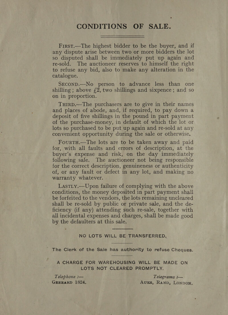 e CONDITIONS OF SALE. Frrst.—The highest bidder to be the buyer, and if any dispute arise between two or more bidders the lot so disputed shall be immediately put up again and re-sold. The auctioneer reserves to himself the right to refuse any bid, also to make any alteration in the catalogue. SECOND.—No person to advance less than one shilling ; above £2, two shillings and sixpence ; and so on in proportion. THIRD.—The purchasers are to give in their names and places of abode, and, if required, to pay down a deposit of five shillings in the pound in part payment of the purchase-money, in default of which the lot or lots so purchased to be put up again and re-sold at any convenient opportunity during the sale or otherwise. FourTH.—The lots are to be taken away and paid for, with all faults and errors of description, at the buyer's expense and risk, on the day immediately following sale. The auctioneer not being responsible for the correct description, genuineness or authenticity of, or any fault or defect in any lot, and making no warranty whatever. LastLy.—Upon failure of complying with the above conditions, the money deposited in part payment shall be forfeited to the vendors, the lots remaining uncleared shall be re-sold by public or private sale, and the de- ficiency (if any) attending such re-sale, together with all incidental expenses and charges, shall be made good by the defaulters at this sale. NO LOTS WILL BE TRANSFERRED, The Clerk of the Sale has authority to refuse Cheques. A CHARGE FOR WAREHOUSING WILL BE MADE ON LOTS NOT CLEARED PROMPTLY. Telephone :— | Telegrams i— GERRARD 1824, Auxks, Ranp, Lonpon,