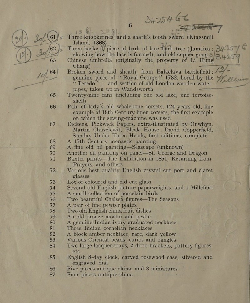65 66 67 68 69 70 71 72 73 74 75 76 77 78 79 80 81 82 83 84 85 86 87 6 oA = Be : rm \ p au | @ WB p A | a fm} Three knobkerries, and a shark’s tooth sword (Kingsmill Island, 1866 ho Three baskets, piece of bark of lace Bric tree (Jamaica ; 34: 7% showing how the lace is formed), and old copper gong S/= 14.9 Chinese umbrella (originally the property of Li Hung ~*~ ~ 9 Chang) (9) a Broken sword and sheath, from Balaclava battlefield ; f. genuine piece of ‘‘ Royal George,’ 1782, bored by the Me Wk JI  ‘“Teredo’’; and section of old London wooden water-— aie pipes, taken up in Wandsworth act Twenty-nine fans (including one old lace, one tortoise- shell) Pair of lady’s old whalebone corsets, 124 years old, fine example of 18th Century linen corsets, the first oagpuee on which the sewing-machine was used Dickens, Pickwick Papers, extra-illustrated by Onwhyn, Martin Chuzzlewit, Bleak House, David Copperfield, Sunday Under Three Heads, first editions, complete A 15th Century monastic painting A. fine old oil painting—Seascape (unknown) Another oil painting on panel—St. George and. Dragon Baxter prints—The Exhibition in 1851, Returning from Prayers, and others Various best quality English crystal cut port and claret glasses Lot of coloured and old cut glass Several old English picture paperweights, and | Millefiori A small collection of porcelain birds Two beautiful Chelsea figures—The Seasons A pair of fine pewter plates Two old English china fruit dishes An old bronze mortar and pestle A genuine Indian ivory graduated necklace Three Indian cornelian necklaces ; A block amber necklace, rare, dark yellow Various Oriental beads, curios and bangles Two large lacquer trays, 2 ditto brackets, pottery figures, GLC. English 8-day clock, carved rosewood case, silvered and engraved dial Five pieces antique china, and 3 miniatures Four pieces antique china