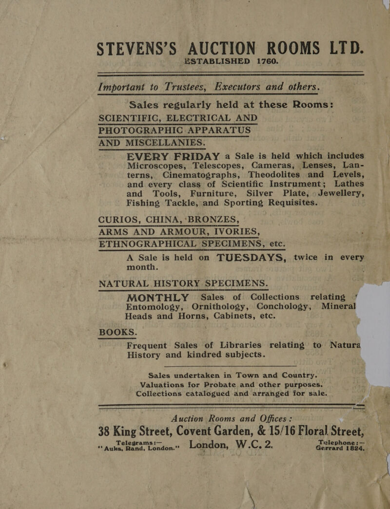 STEVENS’S AUCTION ROOMS LTD. -ESTAB LISHED 1760.   Important to Trustees, Executors and others.  Sales regularly held at these Rooms: SCIENTIFIC, ELECTRICAL AND PHOTOGRAPHIC APPARATUS | AND MISCELLANIES. EVERY FRIDAY a Sale is held which includes Microscopes, Telescopes, Cameras, Lenses, Lan- terns, Cinematographs, Theodolites and Levels, and every class of Scientific Instrument; Lathes and Tools, Furniture, Silver Plate, Jewellery, Fishing Tackle, and Sporting Requisites. CURIOS, CHINA, ‘BRONZES, ARMS AND ARMOUR, IVORIES, ETHNOGRAPHICAL SPECIMENS, etc.      month. NATURAL HISTORY SPECIMENS. MONTHLY Sales of Collections relating ‘ Entomology, Ornithology, Conchology, Mineral Heads and Horns, Cabinets, etc. BOOKS. Frequent Sales of Libraries relating to Natura History and kindred subjects.  Sales undertaken in Town and Country. | Valuations for Probate and other purposes. Collections catalogued and arranged for sale.  — — Nel Auction Rooms and Offices: ye.