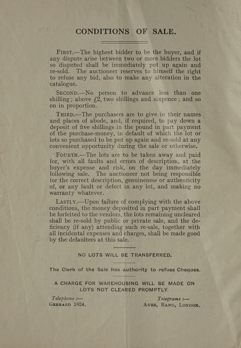 First.—The highest bidder to be the buyer, and if any dispute arise between two or more bidders the lot so disputed shall be immediately put up again and re-sold. The auctioneer reserves to himself the right to refuse any bid, also to make any alteration in the catalogue. 3 SECOND.—No person to advance less than one shilling ; above £2, two sees and sixpence ; and so on in proportion. THIRD.—The purchasers are to give in their names and places of abode, and, if required, to pay down a deposit of five shillings in the pound in part payment of the purchase-money, in default of which the lot or lots so purchased to be put up again and re-sold at any convenient opportunity during the sale or otherwise. FourTH.—The lots are to be taken away and paid for, with all faults and errors of description, at the buyer’s expense and risk, on the day immediately following sale. The auctioneer not being responsible for the correct description, genuineness or authenticity of, or any fault or defect in any lot, and making no warranty whatever. LastLy.—Upon failure of complying with the above conditions, the money deposited in part payment shall be forfeited to the vendors, the lots remaining uncleared shall be re-sold by public or private sale, and the de- ficiency (if any) attending such re-sale, together with all incidental expenses and charges, shall be made good by the defaulters at this sale. NO LOTS WILL BE TRANSFERRED,  The Clerk of the Sale has authority to refuse Cheques, A CHARGE FOR WAREHOUSING WILL BE MADE ON LOTS NOT CLEARED PROMPTLY. Telephone :— Telegrams i— GERRARD 1824, Auxks, Ranp, Lonpon,