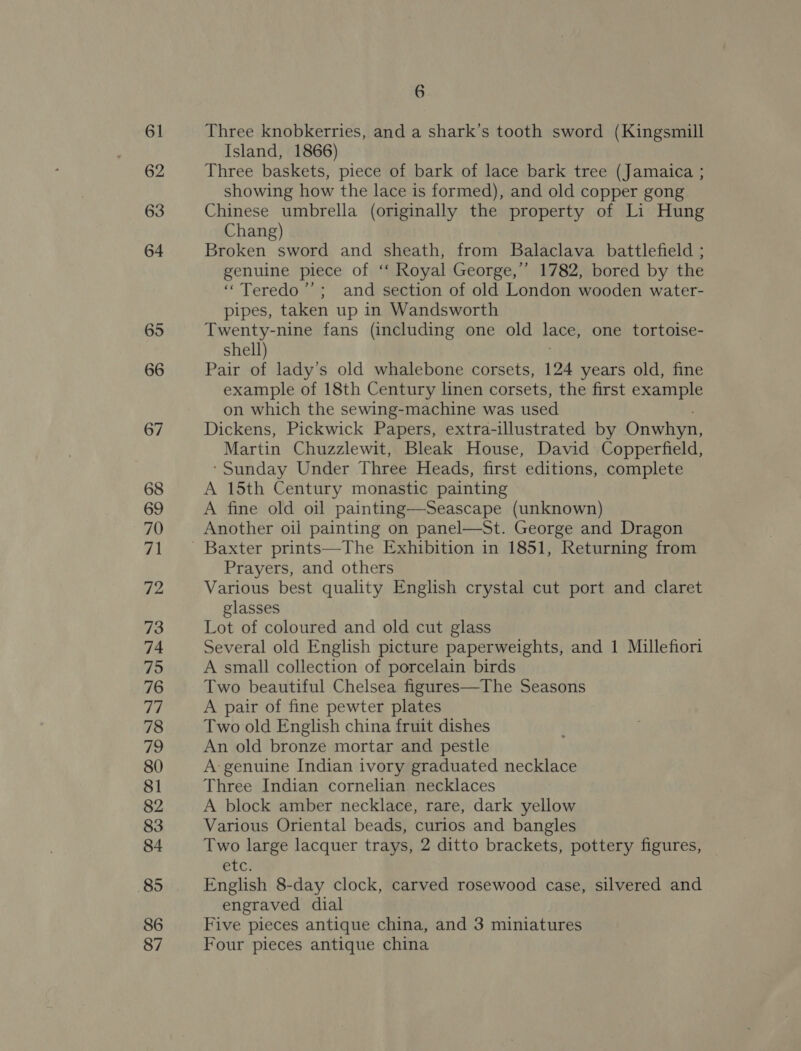 61 62 63 64 65 66 67 68 69 70 71 72 73 74 75 76 de 78 72 80 81 82 83 84 85 86 87 6 Three knobkerries, and a shark’s tooth sword (Kingsmill Island, 1866) Three baskets, piece of bark of lace bark tree (Jamaica ; showing how the lace is formed), and old copper gong Chinese umbrella (originally the property of Li Hung Chang) Broken sword and sheath, from Balaclava battlefield ; genuine piece of ‘‘ Royal George,’ 1782, bored by the ‘““Teredo’’; and section of old London wooden water- pipes, taken up in Wandsworth Twenty-nine fans (including one old lace, one tortoise- shell) Pair of lady’s old whalebone corsets, 124 years old, fine example of 18th Century linen corsets, the first example on which the sewing-machine was used Dickens, Pickwick Papers, extra-illustrated by Onwhyn, Martin Chuzzlewit, Bleak House, David Copperfield, ‘Sunday Under Three Heads, first editions, complete A 15th Century monastic painting A fine old oil painting—Seascape (unknown) Another oil painting on panel—St. George and Dragon Prayers, and others Various best quality English crystal cut port and claret glasses Lot of coloured and old cut glass Several old English picture paperweights, and 1 Millefiori A small collection of porcelain birds Two beautiful Chelsea figures—The Seasons A pair of fine pewter plates Two old English china fruit dishes An old bronze mortar and pestle A: genuine Indian ivory graduated necklace Three Indian cornelian necklaces A block amber necklace, rare, dark yellow Various Oriental beads, curios and bangles Two large lacquer trays, 2 ditto brackets, pottery figures, etc English 8-day clock, carved rosewood case, silvered and engraved dial Five pieces antique china, and 3 miniatures Four pieces antique china