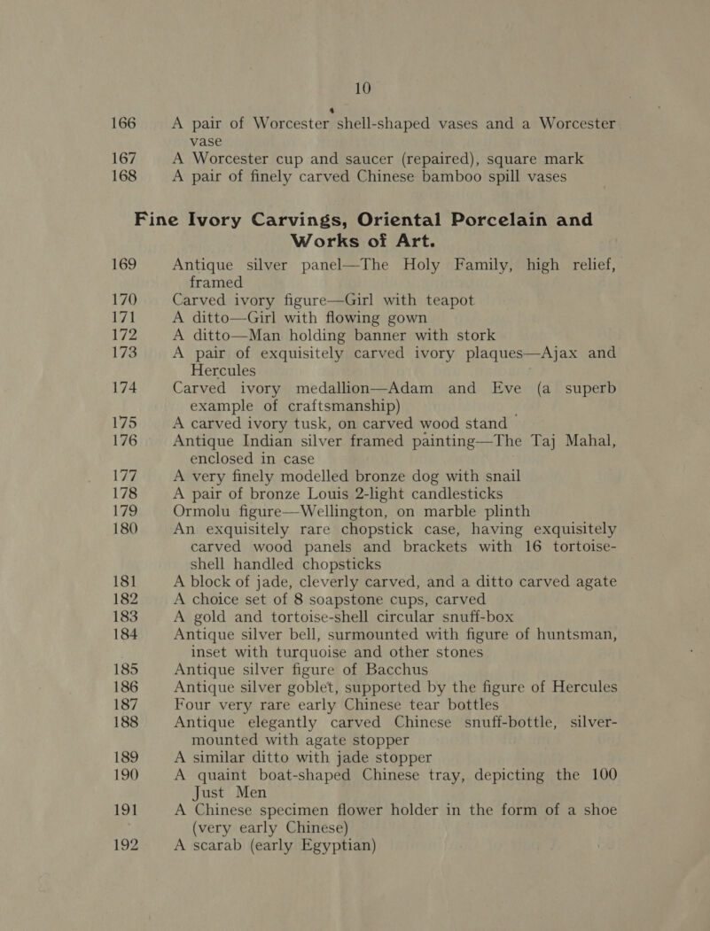 166 167 168 10 4 A pair of Worcester shell-shaped vases and a Worcester vase A Worcester cup and saucer (repaired), square mark A pair of finely carved Chinese bamboo spill vases 169 170 171 172 173 174 175 176 177 178 179 180 181 182 183 184 185 186 187 188 189 190 191 192 Works of Art. Antique silver panel—The Holy Family, high relief, framed Carved ivory figure—Girl with teapot A ditto—Girl with flowing gown A ditto—Man holding banner with stork A pair of exquisitely carved ivory plaques—Ajax and Hercules Carved ivory medallion—Adam and Eve (a_ superb example of craftsmanship) A carved ivory tusk, on carved wood stand Antique Indian silver framed painting—The Taj Mahal, enclosed in case A very finely modelled bronze dog with snail A pair of bronze Louis 2-light candlesticks Ormolu figure—Wellington, on marble plinth An exquisitely rare chopstick case, having exquisitely carved wood panels and brackets with 16 tortoise- shell handled chopsticks A block of jade, cleverly carved, and a ditto carved agate A choice set of 8 soapstone cups, carved A gold and tortoise-shell circular snuff-box Antique silver bell, surmounted with figure of huntsman, inset with turquoise and other stones Antique silver figure of Bacchus Antique silver goblet, supported by the figure of Hercules Four very rare early Chinese tear bottles Antique elegantly carved Chinese snuff-bottle, silver- mounted with agate stopper A similar ditto with jade stopper A quaint boat-shaped Chinese tray, depicting the 100 Just Men A Chinese specimen flower holder in the form of a shoe (very early Chinese) A scarab (early Egyptian)