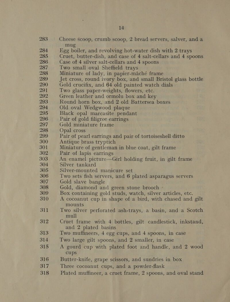 283 284 285 286 287 288 289 290 291 292, 293 294 295 296 297 298 299 300 301 302 303 304 305 306 307 308 309 310 311 312 313 314 315 316 317 14 Cheese scoop, crumb scoop, 2 bread servers, salver, and a mug Egg boiler, and revolving hot-water dish with 2 trays Cruet, butter-dish, and case of 4 salt-cellars and 4 spoons Case of 4 silver salt-cellars and 4 spoons Two small oval Sheffield trays Miniature of lady, in papier-maché frame Jet cross, round ivory box, and small Bristol glass bottle Gold crucifix, and 64 old painted watch dials Two glass paper-weights, flowers, etc. Green leather and ormolu box and key Round horn box, and 2 old Battersea boxes Old oval Wedgwood plaque Black opal marcasite pendant Pair of gold filigree earrings Gold miniature frame Opal cross Pair of pearl earrings and pair of tortoiseshell ditto Antique brass tryptich Miniature of gentleman in blue coat, gilt frame Pair of lapis earrings An enamel picture—Girl holding fruit, in gilt frame silver tankard Silver-mounted manicure set Two sets fish servers, and 6 plated asparagus servers Gold slave bangle Gold, diamond and green stone brooch - Box containing gold studs, watch, silver articles, etc, A cocoanut cup in shape of a bird, with chased and gilt mounts Two silver perforated ash-trays, a basin, and a Scotch mull Cruet frame with 4 bottles, gilt candlestick, inkstand, and 2 plated basins Two muffineers, 4 egg cups, and 4 spoons, in case Two large gilt spoons, and 2 smaller, in case A gourd cup with plated foot and handle, and 2 wood cups Butter-knife, grape scissors, and sundries in box Three cocoanut cups, and a powder-flask