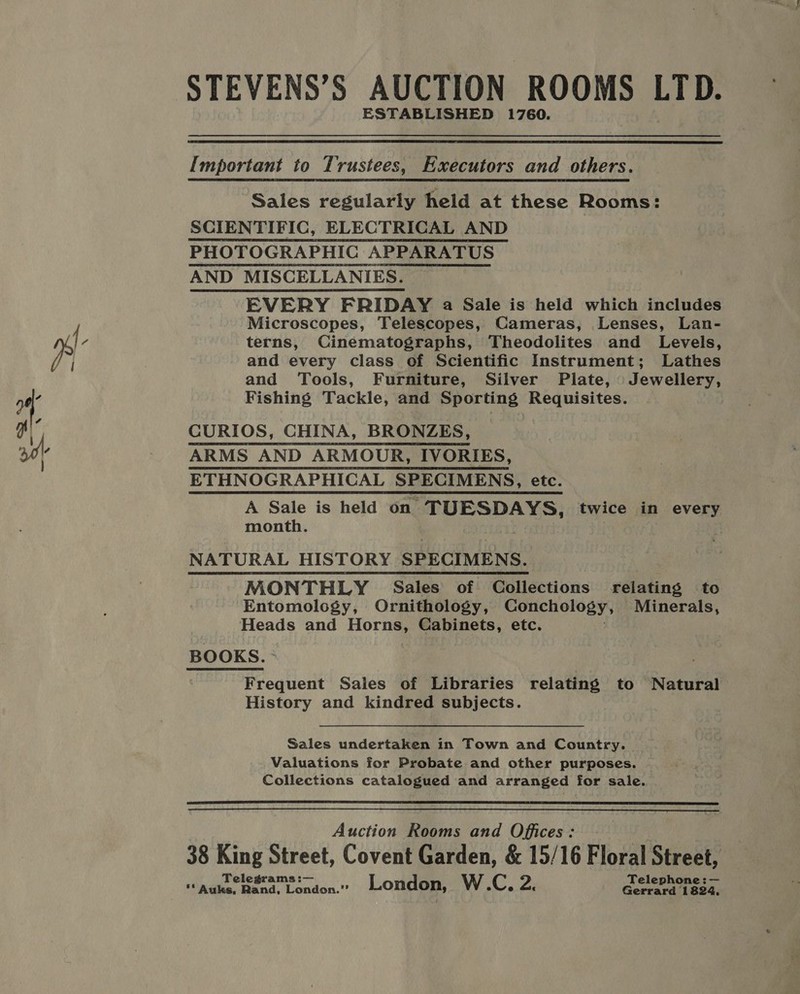 STEVENS’S AUCTION ROOMS LTD. ESTABLISHED 1760.  Important to Trustees, Executors and others. Sales regularly held at these Rooms: SCIENTIFIC, ELECTRICAL AND PHOTOGRAPHIC APPARATUS AND MISCELLANIES. EVERY FRIDAY a Sale is held which includes Microscopes, Telescopes, Cameras, Lenses, Lan- terns, Cinematographs, Theodolites and Levels, and every class of Scientific Instrument; Lathes and Tools, Furniture, Silver Plate, Jewellery, Fishing Tackle, and Sporting Requisites. CURIOS, CHINA, BRONZES, ARMS AND ARMOUR, IVORIES, ETHNOGRAPHICAL SPECIMENS, etc. A Sale is held on. ‘TUESDAYS, twice in every month. 3 NATURAL HISTORY SPECIMENS. MONTHLY Sales of Collections relating to Entomology, Ornithology, Conchology, Minerals, Heads and Horns, Cabinets, etc. Frequent Sales of Libraries relating to Natural History and kindred subjects. Sales undertaken in Town and Country. Valuations for Probate and other purposes. Collections catalogued and arranged for sale.  Auction Rooms and Offices: 38 King Street, Covent Garden, &amp; 15/16 Floral Street, Telegrams :— Teleph ~ ** Auks, Bend. London.” London, W.C, 2. Gerrard 1824.