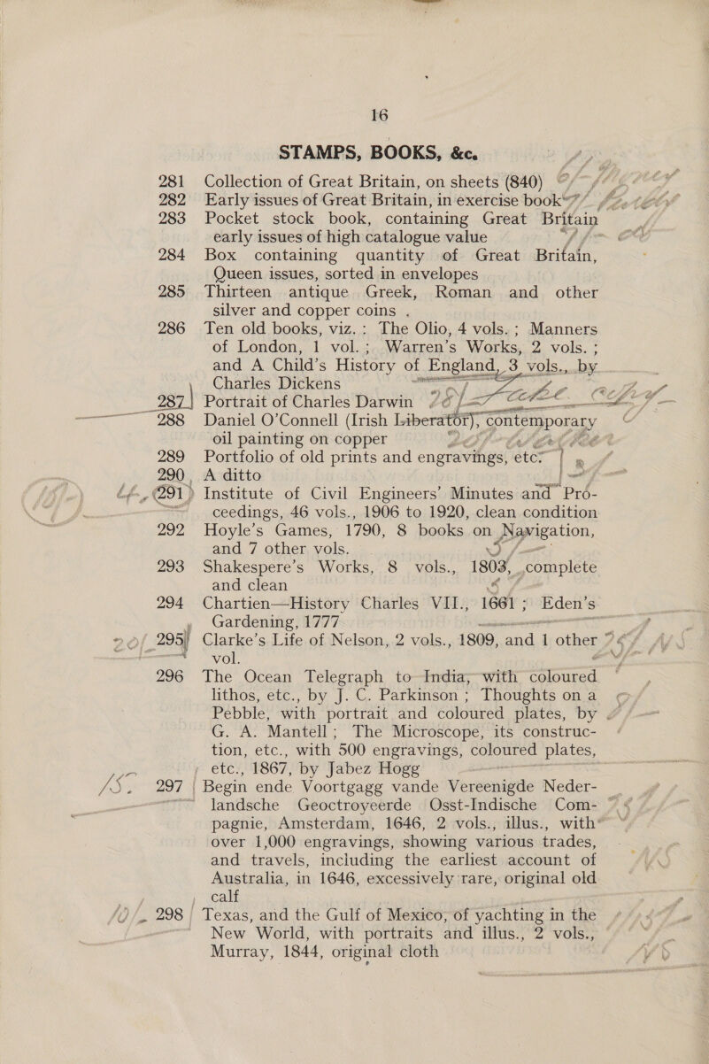289 290 , 202 293 16 STAMPS, BOOKS, &amp;c. Collection of Great Britain, on sheets (840) Early issues of Great Britain, in exercise book” ” early issues of high catalogue value Box containing quantity of Great Brifafn, Queen issues, sorted in envelopes silver and copper coins . Ten old books, viz.: The Olio, 4 vols. ; Manners ‘of London, 1 vol.; Warren’s Works, 2 vols. ; and A Child’s History of Engiong 3 ee by Charles Dickens sg gh oe   * € r _ i vol. é The Ocean Telegraph to India;~with coloured lithos, etc., by J. C. Parkinson ; Thoughts on a Pebble, with portrait and coloured plates, by . G. A. Mantell - The Microscope, its construc- (Om euc. with 500 engravings, coloured plates, over 1,000 engravings, showing various trades, and travels, including the earliest account of Australia, in 1646, excessively rare, original old calf Texas, and the Gulf of Mexico; of yachting in the New World, with portraits and illus., 2 vols., Murray, 1844, original cloth Portrait of Charles Darwin , nth Daniel O’Connell (Irish Liberati, Giakemporary ( oil painting on copper el a Portfolio of old prints and engravings, “eter Tl oo A ditto |- _ Institute of Civil Engineers’ Minutes and Pro- ceedings, 46 vols., 1906 to 1920, clean condition Hoyle’s Games, 1790, 8 books on pprcation, and 7 other vols. Shakespere’s Works, 8 vols., 1803, complete and clean Chartien—History Charles VII., 1661 - ; Eden’s , Gardening, 1777 ne , Clarke’s Life of Nelson, 2 vols., 1809, and 1 other ’¢°/_ ¥, gms