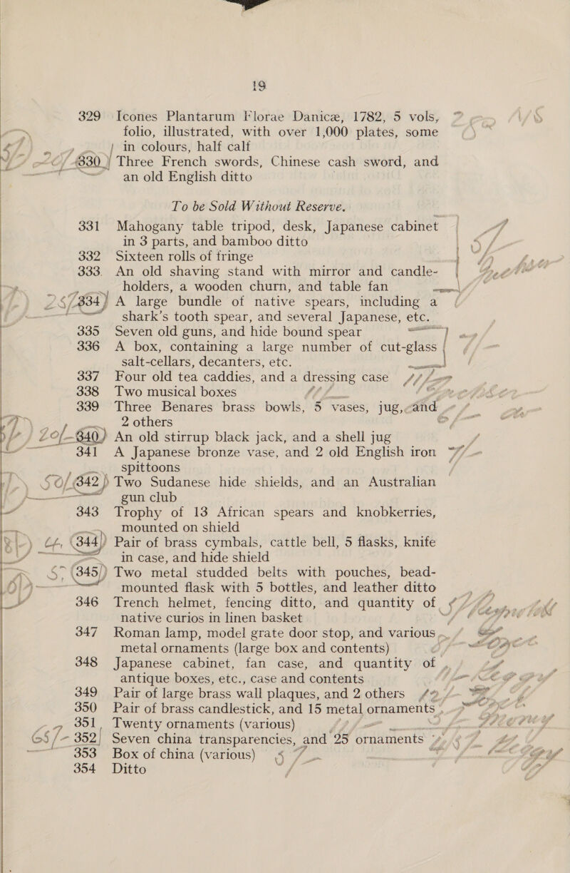  folio, illustrated, with over 1,000 plates, some / in colours, half calf 331 an old English ditto To be Sold Without Reserve. Mahogany table tripod, desk, Japanese cabinet in 3 parts, and bamboo ditto Y holders, a wooden churn, and table fan wn] a 341 shark’s tooth spear, and several Japanese, etc. Seven old guns, and hide bound spear ye A box, containing a large number of dl othe | salt-cellars, decanters, etc. ar | f Four old tea caddies, and a re case Af Le &amp; 6 Two musical boxes 2 others A Japanese bronze vase, and 2 old English iron spittoons gun club see mounted on shield in case, and hide shield 346 347 348 349 350 TSO mounted flask with 5 bottles, and leather ditto ! Trench helmet, fencing ditto, and quantity of | s V, native curios in linen basket fon Roman lamp, model grate door stop, and various ... metal ornaments (large box and contents) 7 Japanese cabinet, fan case, and quantity of , antique boxes, etc., case and contents 4, Pair of large brass wall plaques, and 2 others f a Pair of brass candlestick, and 15 metal ornaments Twenty ornaments (various) A re Seven china transparencies, and 25 Ghidivents Sohh Box of china (various) 4 “7 i ME