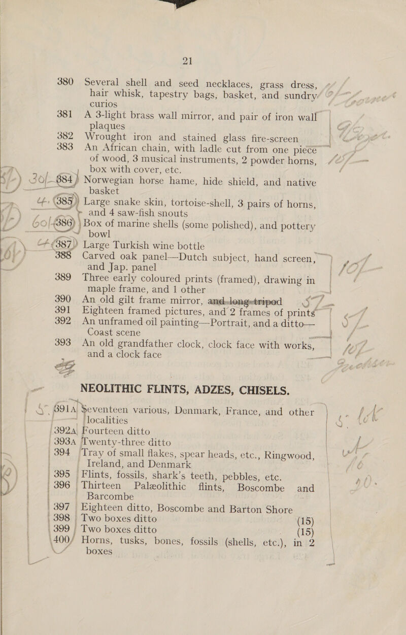   21 380 Several shell and seed necklaces, grass dress, curios 381 A 3-light brass wall mirror, and pair of iron wall plaques 382 Wrought iron and stained glass fire-screen of wood, 3 musical instruments, 2 powder horns, box with cover, etc. re many basket ‘4, (389) Large snake skin, tortoise-shell, 3 pairs of horns, ~~. ¢ and 4 saw-fish snouts Se OW! + (387) Large Turkish wine bottle and Jap. panel 389 Three early coloured prints (framed), drawing in maple frame, and J other 390 An old gilt frame mirror, and-leng=tri  DOC 392. An unframed oil painting—Portrait, and a ditto— Coast scene and a clock face = ~Z al NEOLITHIC FLINTS, ADZES, CHISELS. 5° 891A) Seventeen various, Denmark, France, and other —+——— _ Flocalities 3924 Fourteen ditto 3934 Twenty-three ditto 394 ‘Tray of small flakes, spear heads, etc., Ringwood, ~ Ireland, and Denmark 395 Flints, fossils, shark’s teeth, pebbles, etc. | 396 | Thirteen Paleolithic flints, Boscombe and Barcombe | 397 Eighteen ditto, Boscombe and Barton Shore 398 Two boxes ditto ! (15) 399 | Two boxes ditto ee ELS) .400/ Horns, tusks, bones, fossils (shells, .et¢i), ine? \7 boxes |