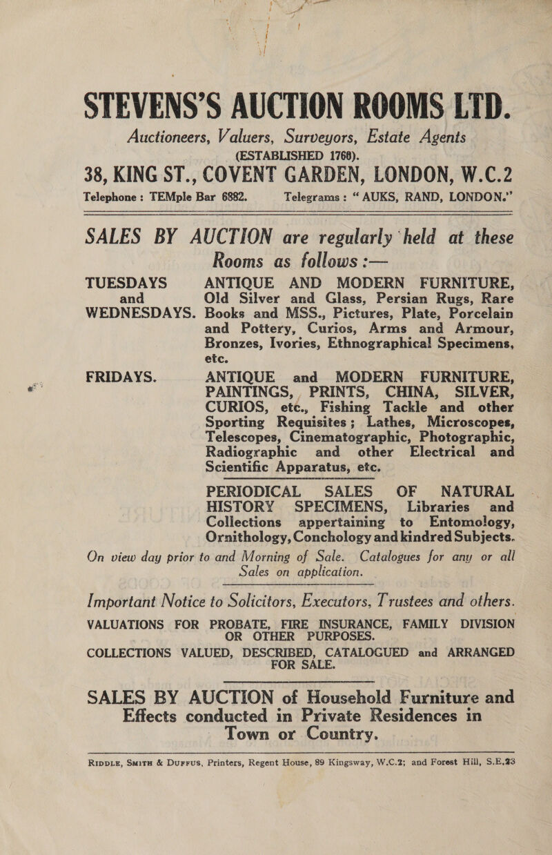 sy STEVENS’S AUCTION ROOMS LID. Auctioneers, Valuers, Surveyors, Estate Agents (ESTABLISHED 1768). 38, KING ST., COVENT GARDEN, LONDON, W.C.2 Telephone: TEMple Bar 6882. Telegrams: “ AUKS, RAND, LONDON.’ SALES BY AUCTION are regularly ‘held at these Rooms as follows :— TUESDAYS ANTIQUE AND MODERN FURNITURE, and Old Silver and Glass, Persian Rugs, Rare WEDNESDAYS. Books and MSS., Pictures, Plate, Porcelain and Pottery, Curios, Arms and Armour, Bronzes, Ivories, Ethnographical Specimens, etc. FRIDAYS. ANTIQUE and MODERN FURNITURE, PAINTINGS, PRINTS, CHINA, SILVER, CURIOS, etc., Fishing Tackle and other Sporting Requisites ; Lathes, Microscopes, Telescopes, Cinematographic, Photographic, Radiographic and other Electrical and Scientific Apparatus, etc. PERIODICAL SALES OF NATURAL HISTORY SPECIMENS, Libraries and Collections appertaining to Entomology, Ornithology, Conchology and kindred Subjects. On view day prior fe and Morning of Sale. Catalogues for any or all Sales on application.  Important Notice to Solicitors, Executors, Trustees and others. VALUATIONS FOR PROBATE, FIRE INSURANCE, FAMILY DIVISION OR OTHER PURPOSES. COLLECTIONS VALUED, han et ce cha and ARRANGED SALES BY AUCTION of Household Gunn and Effects conducted in Private Residences in Town or Country. RIDDLE, SmitH &amp; Durrus, Printers, Regent House, 89 Kingsway, W.C.2; and Forest Hill, S.E,.23