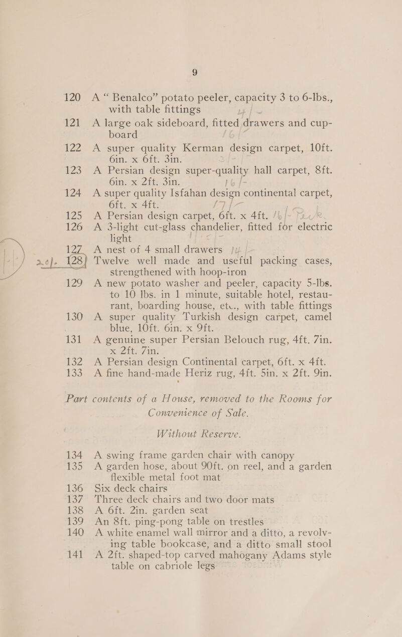 132 133 3 A “ Benalco” potato peeler, Spey 3 to 6-lbs., with table fittings : A large oak sideboard, fitted drawers and cup- board A super quality Kerman design carpet, 10it. 6m. x-6it: Sit. A Persian design super- a hall carpet, Sft. 6in se Zit Sin. A super quality Isfahan design neon carpet, 6ft. x 4ft. | A Persian design carpet, 6tt. x 4it. /o/~ Tar A. 3-light cut-glass chandelier, fitted for Hatene light Twelve well made and useful packing cases, strengthened with hoop-iron A new potato washer and peeler, capacity 5-lbs. to 10 Ibs. in 1 minute, suitable hotel, restau- rant, boarding house, etv., with table fittings A super quality Turkish design carpet, camel bide, MOM ‘int x. OTt, A genuine super Persian Belouch rug, 4ft. 7in. Sa it o/s A Persian design Continental carpet, 6ft. x 4ft. A fine hand-made Heriz rug, 4ft. 5in. x 2ft. Qin. 134 135 136 U57 138 Boo 140 141 Convemence of Sale. Without Reserve. A swing frame garden chair with canopy A garden hose, about 90ft. on reel, and a garden flexible metal foot mat Six deck chairs Three deck chairs and two door mats A 6ft. 2in. garden seat An 8ft. ping-pong table on trestles A white enamel wall mirror and a ditto, a revolv- ing table bookcase, and a ditto small stool A 2ft. shaped-top carved mahogany Adams style table on cabriole legs