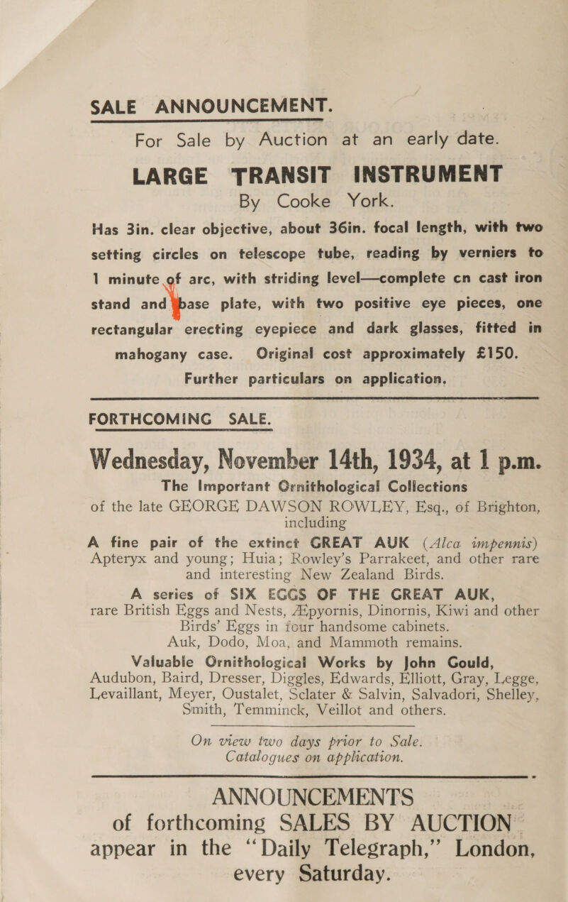 SALE ANNOUNCEMENT. For Sale by Auction at an early date. LARGE TRANSIT INSTRUMENT By Cooke York. Has 3in. clear objective, about 36in. focal length, with two setting circles on telescope tube, reading by verniers to 1 minute   f arc, with striding level—complete cn cast iron stand i, es plate, with two positive eye pieces, one rectangular erecting eyepiece. and dark glasses, fitted in mahogany case. Original cost approximately £150. Further particulars on application.  FORTHCOMING SALE. Wednesday, November 14th, 1934, at 1 p.m. The Important Ornithological Collections of the late GERORGE DAWSON ROWLEY, Esgq., of Brighton, including A fine pair of the extinct GREAT AUK (Alca impennis) Apteryx and young; Huia; Rowley’s Parrakeet, and other rare and interesting New Zealand Birds. A series of SIX EGGS OF THE GREAT AUK, rare British Eggs and Nests, Aipyornis, Dinornis, Kiwi and other Birds’ Eggs in four handsome cabinets. Auk, Dodo, Moa, and Mammoth remains. Valuable Ornithological Works by John Gould, Audubon, Baird, Dresser, Diggles, Edwards, Elliott, Gray, Legge, Levaillant, Meyer, Oustalet, Sclater &amp; Salvin, Salvadori, Shelley, Smith, Temminck, Veillot and others. On view two days prior to Sale. Catalogues on application. ANNOUNCEMENTS of forthcoming SALES BY AUCTION appear in the “Daily Telegraph,’ London, every Saturday. 