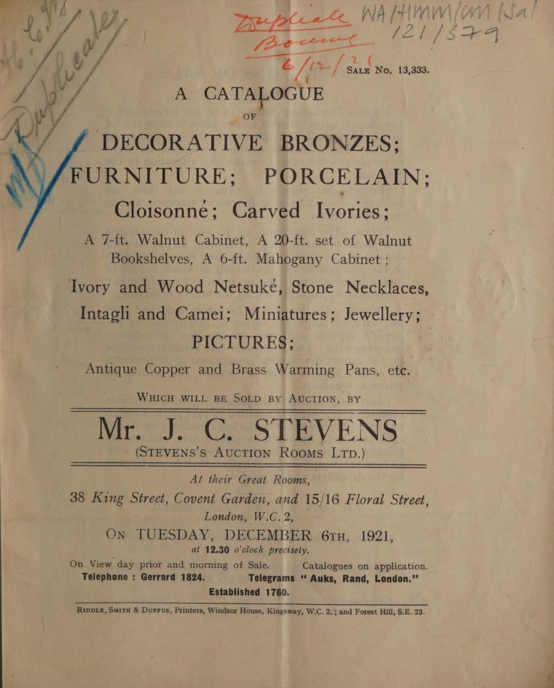 Gy 2 ae Ti (%/ ns No. 13,333. re, 3 / A CATALOGUE DECORATIVE BRONZES: FURNITURE; PORCELAIN; Cloisonne; Carved eoues A 7-it. Walnut Cabinet, A 20-ft. set of Walnut Bookshelves, A 6-ft. Mahogany Cabinet ;  Ivory and Wood Netsuké, Stone Necklaces, Intagli and Camei; Miniatures; Jewellery; | PICTURES; Antique Copper and Brass Warming Pans, ete. WHICH WILL BE SOLD By AUCTION, BY Mr. J. C. STEVENS | (STEVENS’s AucTION Rooms LTD.)   At their Great Rooms, 38 King Street, Covent Garden, and 15/16 Floral Street, London, W.C. 2, On TUESDAY, DECEMBER 6rtu, 1921, at 12.30 o'clock precisely. On View day prior and morning of Sale. Catalogues on application. Telephone : Gerrard 1824... Telegrams “‘ Auks, Rand, London.”’ Established 1760. RiwvLe, Situ &amp; Durrvs, Printers, Windsor House, Kingsway, W.C. 2.; and Forest Hill, S.E. 23.