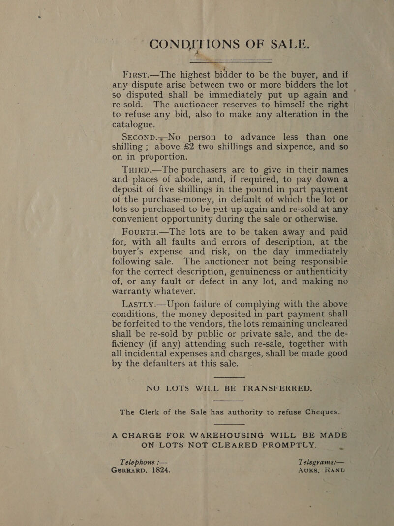 CONDITIONS OF SALE.  First.—The highest bidder to be the buyer, and if any dispute arise between two or more bidders the lot so disputed shall be immediately put up again and — re-sold. The auctioneer reserves to himself the right | to refuse any bid, also to make any alteration in the catalogue. SECOND.z-No person to advance less than one shilling ; above £2 two shillings and sixpence, and so on in proportion. THIRD.—The purchasers are to give in their names and places of abode, and, if required, to pay down a deposit of five shillings in the pound in part payment ot the purchase-money, in default of which the lot or lots so purchased to be put up again and re-sold at any convenient opportunity during the sale or otherwise. FourtTH.—The lots are to be taken away and paid for, with all faults and errors of description, at the buyer's expense and risk, on the day immediately following sale. The auctioneer not being responsible for the correct description, genuineness or authenticity of, or any fault or defect in any lot, and making no warranty whatever. LastLty.—Upon failure of complying with the above conditions, the money deposited in part payment shall be forfeited to the vendors, the lots remaining uncleared shall be re-sold by public or private sale, and the de- ficiency (if any) attending such re-sale, together with all incidental expenses and charges, shall be made good by the defaulters at this sale.  NO LOTS WILL BE TRANSFERRED.  The Clerk of the Sale has authority to refuse Cheques.  A CHARGE FOR WAREHOUSING WILL BE MADE ON LOTS NOT CLEARED PROMPTLY. a Telephone :— T elegrams:— GeRRARD, 1824. AUKS, KAND