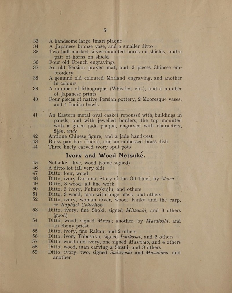 33 34 35 36 37 38 39 40 4] ; 43 +4 45 46 47 48 49 50 Sl 52 53 54 55 56 57 58 39 5 A handsome large Imari plaque A Japanese bronze vase, and a smaller ditto Two hall-marked silver-mounted horns on shields, and:a pair of horns on shield Four old French engravings An old Persian prayer mat, and 2 pieces Chinese em- broidery A genuine old coloured Morland engraving, and another in colours A number of lithographs (Whistler, etc.), and a number of Japanese prints Four pieces of native Persian pottery, 2 Mooresque vases, and 4 Indian bowls | An Eastern metal oval casket repoussé with, buildings in panels, and with jewelled borders, the top mounted with a green jade plaque, engraved with characters, 84in. wide Antique Chinese figure, and a jade hand-rest Brass pan box (India), and an embossed brass dish Three finely carved ivory spill pots Ivory and Wood Netsuke. Netsuké: five, wood (some signed) A ditto lot (all very old) Ditto, four, wood Ditto, ivory Daruma, Story of the Oil Thief, by Miwa Ditto, 3 wood, all fine work Ditto, 3 ivory, Fukurokujiu, and others Ditto, 3 wood, man with huge mask, and others Ditto, ivory, woman diver, wood, Kinko and the carp, ex Raphael Collection Ditto, ivory, fine Shoki, signed Mitsuaki, and 3 others (good) Ditto, wood, signed Miwa; another, by Masatoshi, and an ebony priest | Ditto, ivory, fine Rakan, and 2 others Ditto, ivory Tobosaku, signed Ichikosai, and 2 others Ditto, wood and ivory, one signed Masanao, and 4 others Ditto, wood, man carving a Shishi, and 3 others Ditto, ivory, two, signed Sadayoshi and Masatomo, and another