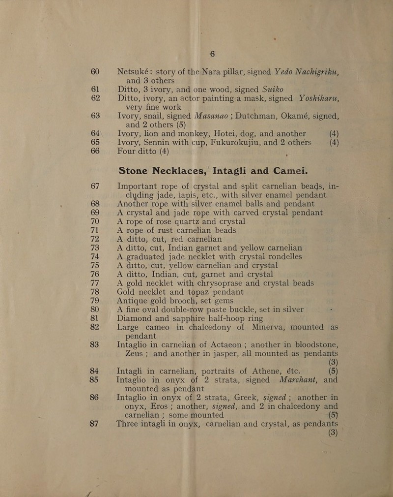 86 87 6 Netsuké: story of the Nara pillar, signed Yedo Nachgriku, and 3 others Ditto, 3 ivory, and one wood, signed Sutko Ditto, ivory, an actor paintinga mask, signed Yoshiharu, very fine work | Ivory, snail, signed Masanao ; Dutchman, Okamé, signed, and 2 others (5) Ivory, hon and monkey, Hotei, dog, and another (4) Ivory, Sennin with cup, Fukurokujiu, and 2 others (4) Four ditto (4) Stone Necklaces, Intagli and Camei. Important rope of crystal and split carnelian beads, in- cluding jade, lapis, etc., with silver enamel pendant Another rope with silver enamel balls and pendant A crystal and jade rope with carved crystal pendant A rope of rose quartz and crystal A rope of rust carnelian beads A ditto, cut, red carnelian A ditto, cut, Indian garnet and yellow carnelian A graduated jade necklet with crystal rondelles A ditto, cut, yellow carnelian and crystal A ditto, Indian, cut, garnet and crystal A gold necklet with chrysoprase and crystal beads Gold necklet and topaz pendant Antique gold brooch, set gems A fine oval double-row paste buckle, set in silver Diamond and sapphire half-hoop ring Large cameo in chalcedony of Minerva, mounted as pendant Intaglio in carnelian of Actaeon ; another in bloodstone, Zeus ; and another in jasper, all mounted as pendants (3) Intagli in carnelian, portraits of Athene, étc. (5) Intaglio in onyx of 2 strata, signed Marchant, and mounted as pendant Intaglio in onyx of 2 strata, Greek, signed ; another in onyx, Eros ; another, signed, and 2 in chalcedony and carnelian ; some mounted (5) Three intagli in onyx, carnelian and crystal, as pendants — (3)