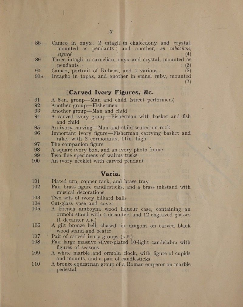 88 89 90 91 92 93 94 95 96 97 98 99 100 101 102 103 104 105 106 107 108 109 110 yj Cameo in onyx; 2 intagli in chalcedony and crystal, mounted as pendants + and another, en cabochon, signed (4) Three intagli in carnelian, onyx and crystal, mounted as pendants - (3) Cameo, portrait of Rubens, and 4 various (5) Intaglio in topaz, and another in spinel ruby, mounted (2) _Carved Ivory Figures, Wc. A 6-in. group—Man and child (street performers) Another group—Fishermen Another group—Man and child ~ A carved ivory group—Fisherman with basket and fish and child An ivory carving—Man and child seated on rock Important ivory figure—Fisherman carrying basket and rake, with 2 cormorants, llin. high The companion figure A square ivory box, and an ivory photo frame Two fine specimens of walrus tusks An ivory necklet with carved pendant Varia. Plated urn, copper rack, and brass tray Pair brass figure candlesticks, and a brass inkstand with musical decorations Two sets of ivory billiard balls Cut-glass vase and cover A French amboyna wood liqueur case, containing an ormolu stand with 4 decanters and 12 engraved glasses (1 decanter a.F.) A gilt bronze bell, chased in dragons on carved black wood stand and beater Pair of carved ivory groups (A.F.) Pair large massive silver-plated 10-light candelabra with figures of seasons A white marble and ormolu clock, with figure of cupids and mounts, and a pair of candlesticks A bronze equestrian Sra of a Roman emperor on marble pedestal