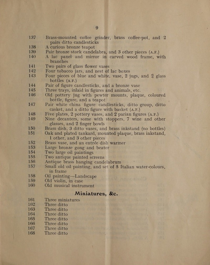 137 138 139 140 14] 142 143 144 145 146 147 148 149 150 151 153 154 155 156 157 158 159 160 161 162 163 164 165 166 167 168 9 pairs ditto candlesticks A curious bronze teapot Pair bronze stork candelabra, and 3 other pieces (A.F.) A lac panel and mirror in carved wood frame, with branches 3 Two pairs of glass flower vases Four tobacco jars, and nest of lac boxes Four pieces of blue and white, vase, 2 jugs, and 2 glass bottles (A.F.) Pair of figure candlesticks, and a bronze vase Three trays, inlaid in figures and animals, etc. Old pottery jug with pewter mounts, plaque, coloured bottle, figure, and a teapot Pair white china figure candlesticks, ditto group, ditto casket, and a ditto figure with basket (A.F.) Five plates, 2 pottery vases, and 2 parian figures (A.F.) Nine decanters, some with stoppers, 7 wine and other glasses, and 2 finger bowls Brass dish, 3 ditto vases, and brass inkstand (no bottles) Oak and plated tankard, mounted plaque, brass inkstand, 1 other, and 3 other pieces Brass vase, and an entrée dish warmer Large bronze gong and beater Two large oil paintings Two antique painted screens Antique brass hanging candelabrum Small old oil painting, and set of 5 Italian water-colours, in frame Oil painting—Landscape Old violin, in case Old musical instrument Miniatures, &amp;c. Three miniatures Three ditto Three ditto Three ditto Three ditto Three ditto Three ditto Three ditto