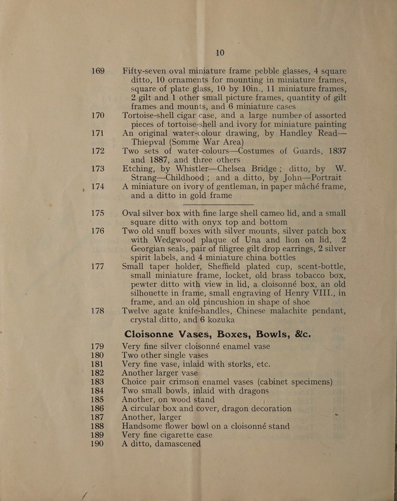 169 170 171 172 173 174 175 176 Wi 178 179 180 181 182 183 184 185 186 187 188 189 190 10 Fifty-seven oval miniature frame pebble glasses, 4 square ditto, 10 ornaments for mounting in miniature frames, square of plate glass, 10 by 10in., 11 miniature frames, 2 gilt and 1 other small picture frames, quantity of gilt frames and mounts, and 6 miniature cases Tortoise-shell cigar case, and a large number of assorted pieces of tortoise-shell and ivory for miniature painting An original water-colour drawing, by Handley Read— Thiepval (Somme War Area) Two sets of water-colours—Costumes of Guards, 1837 and 1887, and three others Etching, by Whistler—Chelsea Bridge; ditto, by W. Strang—Childhood ; and a ditto, by John—Portrait A miniature on ivory of gentleman, in paper maché frame, and a ditto in gold frame Oval silver box with fine large shell cameo lid, and a small square ditto with onyx top and bottom Two old snuff boxes with silver mounts, silver patch box with Wedgwood plaque of Una and lion on lid, 2 Georgian seals, pair of filigree gilt drop earrings, 2 silver spirit labels, and 4 miniature china bottles 3 Small taper holder, Sheffield plated cup, scent-bottle, small miniature frame, locket, old brass tobacco box, pewter ditto with view in lid, a cloisonné box, an old silhouette in frame, small engraving of Henry VIII., in frame, and an old pincushion in shape of shoe Twelve agate knife-handles, Chinese malachite pendant, crystal ditto, and 6 kozuka  Cloisonne Vases, Boxes, Bowls, &amp;c. Very fine silver cloisonné enamel vase Two other single vases Very fine vase, inlaid with storks, etc. Another larger vase Choice pair crimson enamel vases (cabinet specimens) Two small bowls, inlaid with dragons Another, on wood stand A circular box and cover, dragon decoration Another, larger Handsome flower bowl on a cloisonné stand Very fine cigarette case A ditto, damascened