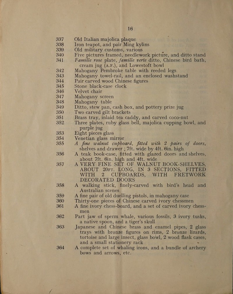   364 16 Old Italian majolica plaque Iron teapot, and pair Ming kylins Old military customs, various ‘ Five pictures framed, needlework picture, and ditto stand Famulle rose plate, famille verte ditto, Chinese bird bath, cream jug (A.F.), and Lowestoft bowl Mahogany Pembroke table with reeded legs Mahogany towel-rail, and an enclosed washstand Pair carved wood Chinese figures Stone black-case clock Velvet chair Mahogany screen Mahogany table Ditto, stew pan, cash box, and pottery prize jug Two carved gilt brackets Brass tray, inlaid tea caddy, and carved coco-nut Three plates, ruby glass bell, majolica cupping bowl, and purple jug Eight pieces glass Venetian glass mirror A fine walnut cupboard, fitted with 2 pairs of doors, shelves and drawer ; 7ft. wide by 4ft. 6in. high A teak book-case, fitted with glazed doors and shelves, about 7ft. 6in. high and 4ft. wide A VERY FINE SET OF WALNUT BOOK-SHELVES, ABOUT 20rr. HONG, IN 3 SECTIONS? BIT ti WITH. 2 CUPBOARDS, (WITH... PREG Ore DECORATED DOORS , A walking stick, finely-carved with bird’s head and Australian scenes A fine pair of old duelling pistols, in mahogany case Thirty-one pieces of Chinese carved ivory chessmen A fine ivory chess-board, and a set of carved ivory chess- men Part jaw of sperm whale, various fossils, 3 ivory tusks, a native spoon, and a tiger’s skull Japanese and Chinese brass and enamel pipes, 2 glass trays with bronze figures on rims, 2 bronze lizards, tortoise and large insect, glass bowl, 2 wood flask cases, and.a small stationery rack ~ A complete set of whaling irons, and a bundle of archery bows and arrows, etc.