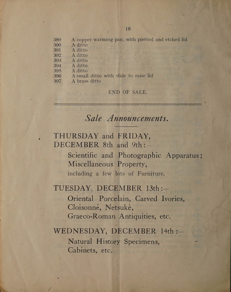 389 A copper warming pan, with pierced and etched lid 390 A ditto 391 A ditto 392 A. ditto 393 - Aditto 394 A ditto 395 A ditto 396 A small ditto with slide to raise hd 397 A brass ditto END OF SALE. Sale A nnouncements. THURSDAY and FRIDAY, DECEMBER 8th and 9th: Scientific and biotomeatins Apparatus 3 Miscellaneous Property, including a few lots of Furniture. TUESDAY, DECEMBER 13th:— Oriental Porcelain, Carved Ivories, Cloisonne, Netsuke, Graeco-Roman Antiquities, etc. WEDNESDAY, DECEMBER /4th -— Natural History Specimens, ~ Cabinets, etc. 
